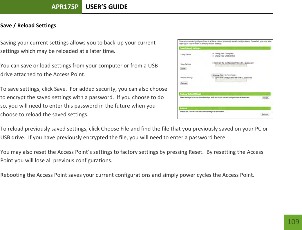 APR175P USER’S GUIDE    109 Save / Reload Settings  Saving your current settings allows you to back-up your current settings which may be reloaded at a later time.   You can save or load settings from your computer or from a USB drive attached to the Access Point. To save settings, click Save.  For added security, you can also choose to encrypt the saved settings with a password.  If you choose to do so, you will need to enter this password in the future when you choose to reload the saved settings. To reload previously saved settings, click Choose File and find the file that you previously saved on your PC or USB drive.  If you have previously encrypted the file, you will need to enter a password here.You may also reset the Access Point’s settings to factory settings by pressing Reset.  By resetting the Access Point you will lose all previous configurations.   Rebooting the Access Point saves your current configurations and simply power cycles the Access Point. 