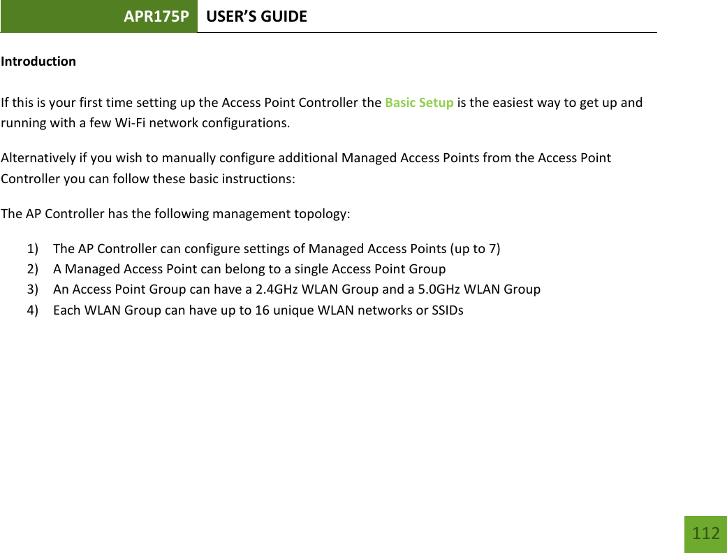 APR175P USER’S GUIDE   112 112 Introduction  If this is your first time setting up the Access Point Controller the Basic Setup is the easiest way to get up and running with a few Wi-Fi network configurations. Alternatively if you wish to manually configure additional Managed Access Points from the Access Point Controller you can follow these basic instructions: The AP Controller has the following management topology: 1) The AP Controller can configure settings of Managed Access Points (up to 7) 2) A Managed Access Point can belong to a single Access Point Group 3) An Access Point Group can have a 2.4GHz WLAN Group and a 5.0GHz WLAN Group 4) Each WLAN Group can have up to 16 unique WLAN networks or SSIDs    