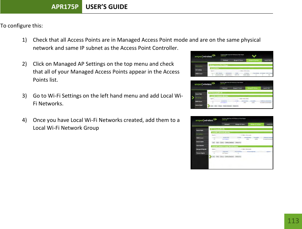 APR175P USER’S GUIDE   113 113 To configure this: 1) Check that all Access Points are in Managed Access Point mode and are on the same physical network and same IP subnet as the Access Point Controller.  2) Click on Managed AP Settings on the top menu and check that all of your Managed Access Points appear in the Access Points list.  3) Go to Wi-Fi Settings on the left hand menu and add Local Wi-Fi Networks.    4) Once you have Local Wi-Fi Networks created, add them to a Local Wi-Fi Network Group     