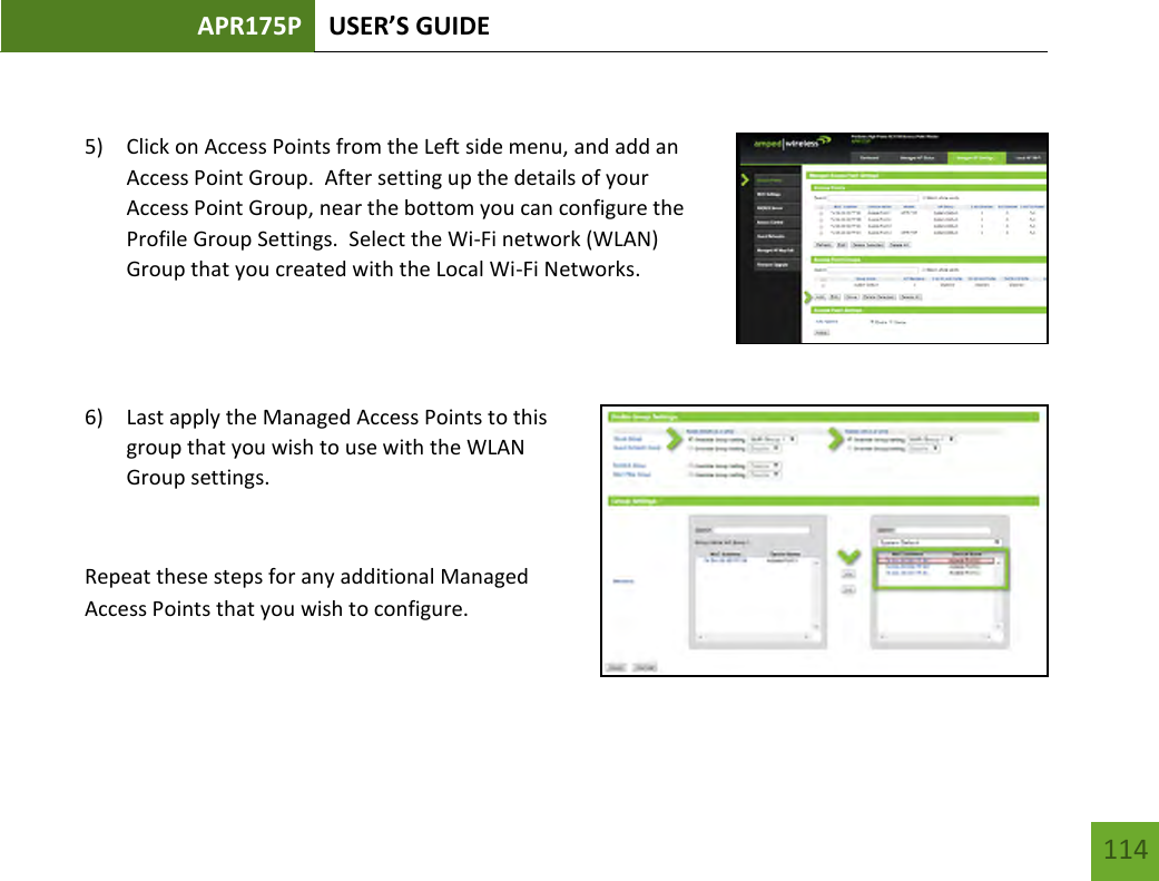 APR175P USER’S GUIDE   114 114  5) Click on Access Points from the Left side menu, and add an Access Point Group.  After setting up the details of your Access Point Group, near the bottom you can configure the Profile Group Settings.  Select the Wi-Fi network (WLAN) Group that you created with the Local Wi-Fi Networks.   6) Last apply the Managed Access Points to this group that you wish to use with the WLAN Group settings.    Repeat these steps for any additional Managed Access Points that you wish to configure.  