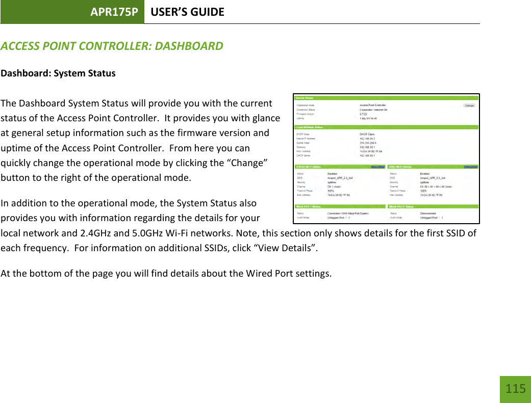 APR175P USER’S GUIDE   115 115 ACCESS POINT CONTROLLER: DASHBOARD Dashboard: System Status  The Dashboard System Status will provide you with the current status of the Access Point Controller.  It provides you with glance at general setup information such as the firmware version and uptime of the Access Point Controller.  From here you can quickly change the operational mode by clicking the “Change” button to the right of the operational mode.  In addition to the operational mode, the System Status also provides you with information regarding the details for your local network and 2.4GHz and 5.0GHz Wi-Fi networks. Note, this section only shows details for the first SSID of each frequency.  For information on additional SSIDs, click “View Details”. At the bottom of the page you will find details about the Wired Port settings.  