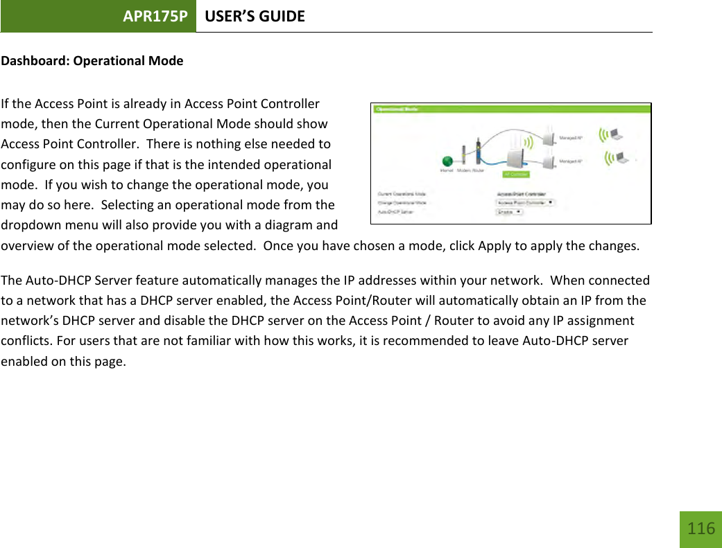 APR175P USER’S GUIDE   116 116 Dashboard: Operational Mode  If the Access Point is already in Access Point Controller mode, then the Current Operational Mode should show Access Point Controller.  There is nothing else needed to configure on this page if that is the intended operational mode.  If you wish to change the operational mode, you may do so here.  Selecting an operational mode from the dropdown menu will also provide you with a diagram and overview of the operational mode selected.  Once you have chosen a mode, click Apply to apply the changes.   The Auto-DHCP Server feature automatically manages the IP addresses within your network.  When connected to a network that has a DHCP server enabled, the Access Point/Router will automatically obtain an IP from the network’s DHCP server and disable the DHCP server on the Access Point / Router to avoid any IP assignment conflicts. For users that are not familiar with how this works, it is recommended to leave Auto-DHCP server enabled on this page.  