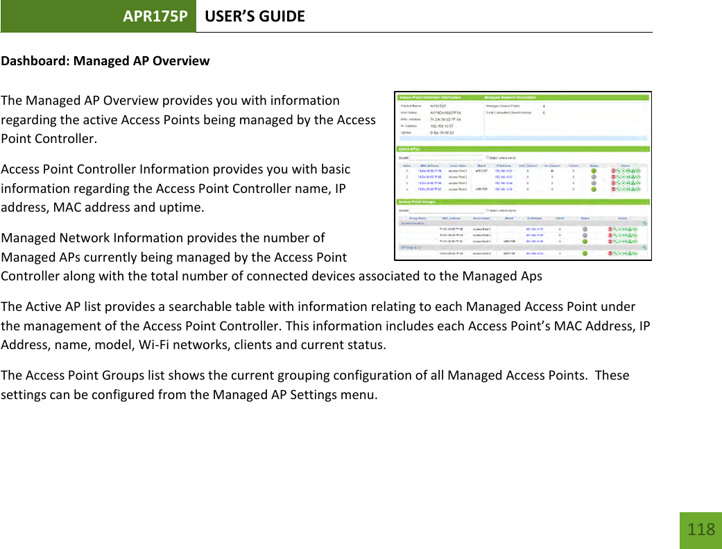 APR175P USER’S GUIDE   118 118 Dashboard: Managed AP Overview  The Managed AP Overview provides you with information regarding the active Access Points being managed by the Access Point Controller.   Access Point Controller Information provides you with basic information regarding the Access Point Controller name, IP address, MAC address and uptime. Managed Network Information provides the number of Managed APs currently being managed by the Access Point Controller along with the total number of connected devices associated to the Managed Aps The Active AP list provides a searchable table with information relating to each Managed Access Point under the management of the Access Point Controller. This information includes each Access Point’s MAC Address, IP Address, name, model, Wi-Fi networks, clients and current status. The Access Point Groups list shows the current grouping configuration of all Managed Access Points.  These settings can be configured from the Managed AP Settings menu.   