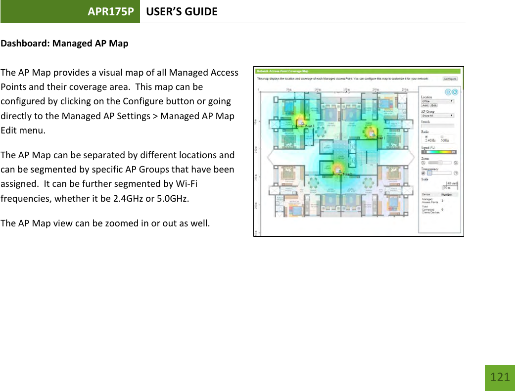 APR175P USER’S GUIDE   121 121 Dashboard: Managed AP Map  The AP Map provides a visual map of all Managed Access Points and their coverage area.  This map can be configured by clicking on the Configure button or going directly to the Managed AP Settings &gt; Managed AP Map Edit menu.   The AP Map can be separated by different locations and can be segmented by specific AP Groups that have been assigned.  It can be further segmented by Wi-Fi frequencies, whether it be 2.4GHz or 5.0GHz.   The AP Map view can be zoomed in or out as well.    