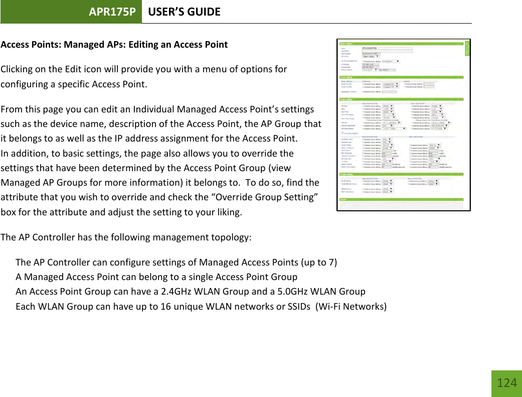 APR175P USER’S GUIDE   124 124 Access Points: Managed APs: Editing an Access Point Clicking on the Edit icon will provide you with a menu of options for configuring a specific Access Point. From this page you can edit an Individual Managed Access Point’s settings such as the device name, description of the Access Point, the AP Group that it belongs to as well as the IP address assignment for the Access Point.   In addition, to basic settings, the page also allows you to override the settings that have been determined by the Access Point Group (view Managed AP Groups for more information) it belongs to.  To do so, find the attribute that you wish to override and check the “Override Group Setting” box for the attribute and adjust the setting to your liking. The AP Controller has the following management topology: The AP Controller can configure settings of Managed Access Points (up to 7) A Managed Access Point can belong to a single Access Point Group An Access Point Group can have a 2.4GHz WLAN Group and a 5.0GHz WLAN Group Each WLAN Group can have up to 16 unique WLAN networks or SSIDs  (Wi-Fi Networks) 