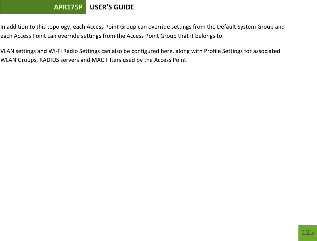 APR175P USER’S GUIDE   125 125 In addition to this topology, each Access Point Group can override settings from the Default System Group and each Access Point can override settings from the Access Point Group that it belongs to. VLAN settings and Wi-Fi Radio Settings can also be configured here, along with Profile Settings for associated WLAN Groups, RADIUS servers and MAC Filters used by the Access Point.       