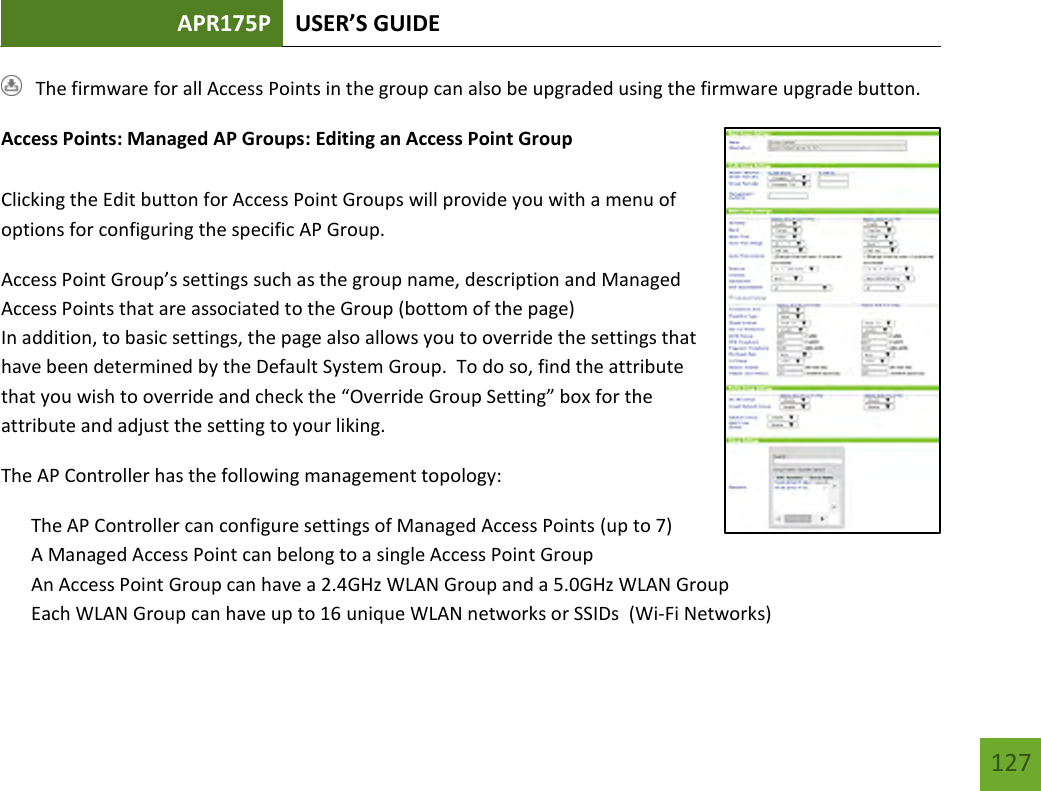 APR175P USER’S GUIDE   127 127    The firmware for all Access Points in the group can also be upgraded using the firmware upgrade button. Access Points: Managed AP Groups: Editing an Access Point Group  Clicking the Edit button for Access Point Groups will provide you with a menu of options for configuring the specific AP Group. Access Point Group’s settings such as the group name, description and Managed Access Points that are associated to the Group (bottom of the page) In addition, to basic settings, the page also allows you to override the settings that have been determined by the Default System Group.  To do so, find the attribute that you wish to override and check the “Override Group Setting” box for the attribute and adjust the setting to your liking.   The AP Controller has the following management topology: The AP Controller can configure settings of Managed Access Points (up to 7) A Managed Access Point can belong to a single Access Point Group An Access Point Group can have a 2.4GHz WLAN Group and a 5.0GHz WLAN Group Each WLAN Group can have up to 16 unique WLAN networks or SSIDs  (Wi-Fi Networks) 