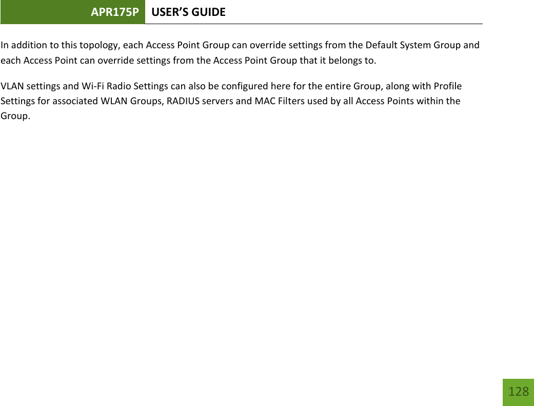 APR175P USER’S GUIDE   128 128 In addition to this topology, each Access Point Group can override settings from the Default System Group and each Access Point can override settings from the Access Point Group that it belongs to.   VLAN settings and Wi-Fi Radio Settings can also be configured here for the entire Group, along with Profile Settings for associated WLAN Groups, RADIUS servers and MAC Filters used by all Access Points within the Group.     