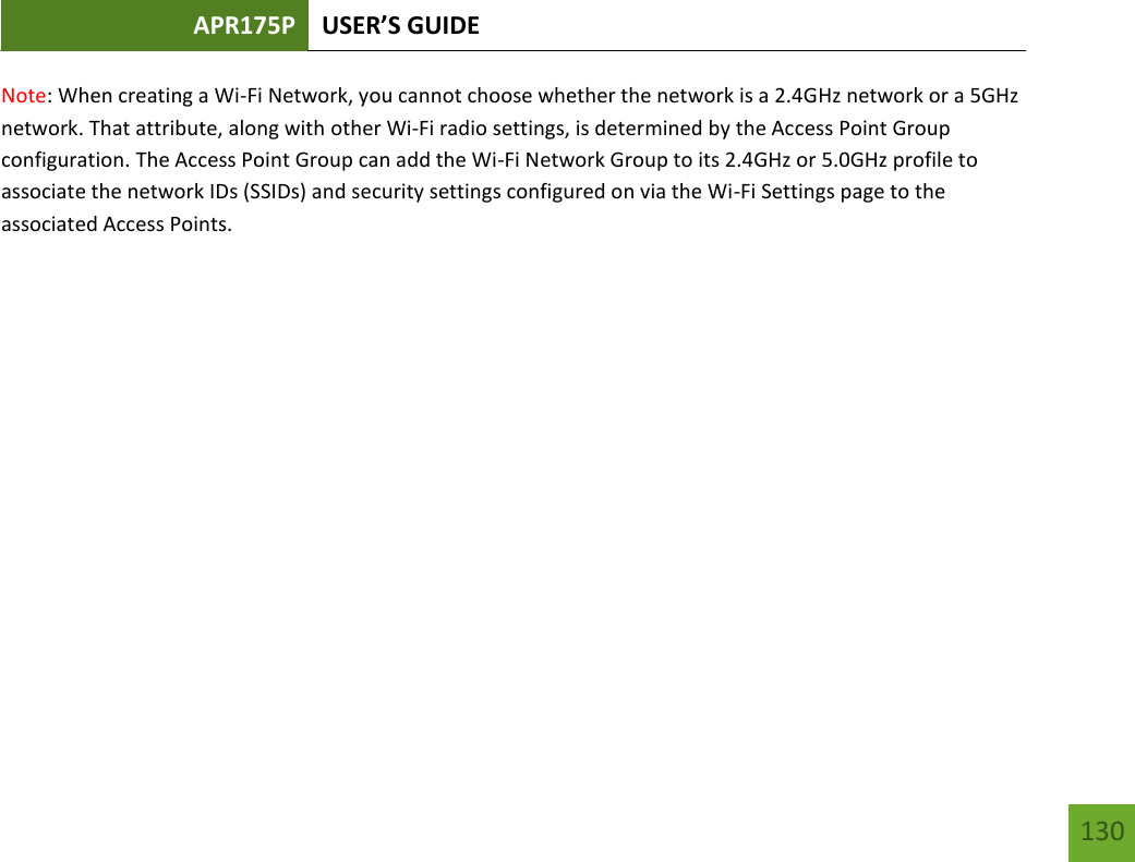 APR175P USER’S GUIDE   130 130 Note: When creating a Wi-Fi Network, you cannot choose whether the network is a 2.4GHz network or a 5GHz network. That attribute, along with other Wi-Fi radio settings, is determined by the Access Point Group configuration. The Access Point Group can add the Wi-Fi Network Group to its 2.4GHz or 5.0GHz profile to associate the network IDs (SSIDs) and security settings configured on via the Wi-Fi Settings page to the associated Access Points.       