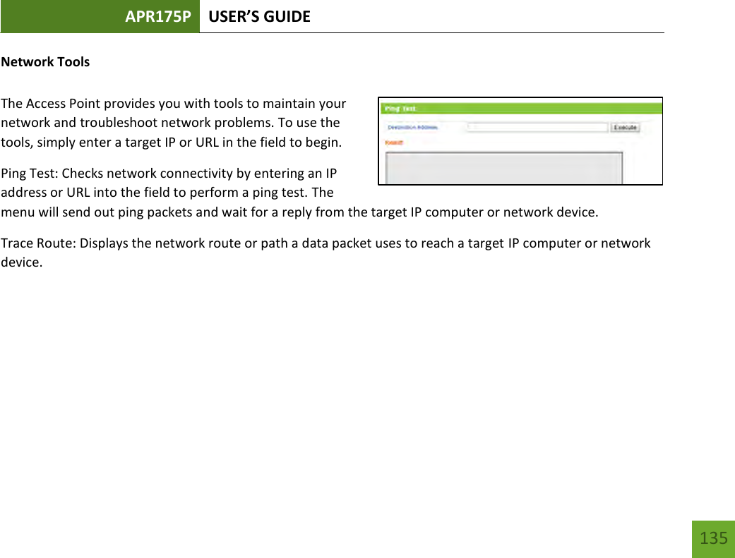 APR175P USER’S GUIDE   135 135 Network Tools  The Access Point provides you with tools to maintain your network and troubleshoot network problems. To use the tools, simply enter a target IP or URL in the field to begin. Ping Test: Checks network connectivity by entering an IP address or URL into the field to perform a ping test. The menu will send out ping packets and wait for a reply from the target IP computer or network device.   Trace Route: Displays the network route or path a data packet uses to reach a target IP computer or network device.     