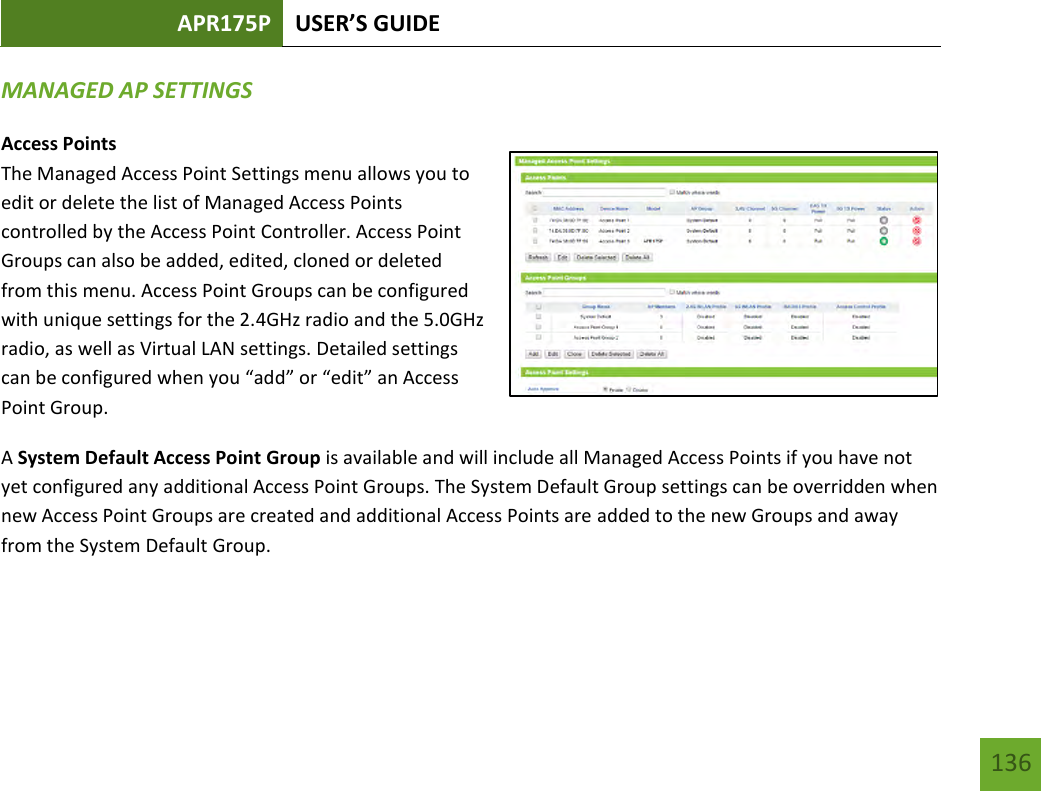 APR175P USER’S GUIDE   136 136 MANAGED AP SETTINGS Access Points The Managed Access Point Settings menu allows you to edit or delete the list of Managed Access Points controlled by the Access Point Controller. Access Point Groups can also be added, edited, cloned or deleted from this menu. Access Point Groups can be configured with unique settings for the 2.4GHz radio and the 5.0GHz radio, as well as Virtual LAN settings. Detailed settings can be configured when you “add” or “edit” an Access Point Group.   A System Default Access Point Group is available and will include all Managed Access Points if you have not yet configured any additional Access Point Groups. The System Default Group settings can be overridden when new Access Point Groups are created and additional Access Points are added to the new Groups and away from the System Default Group.    