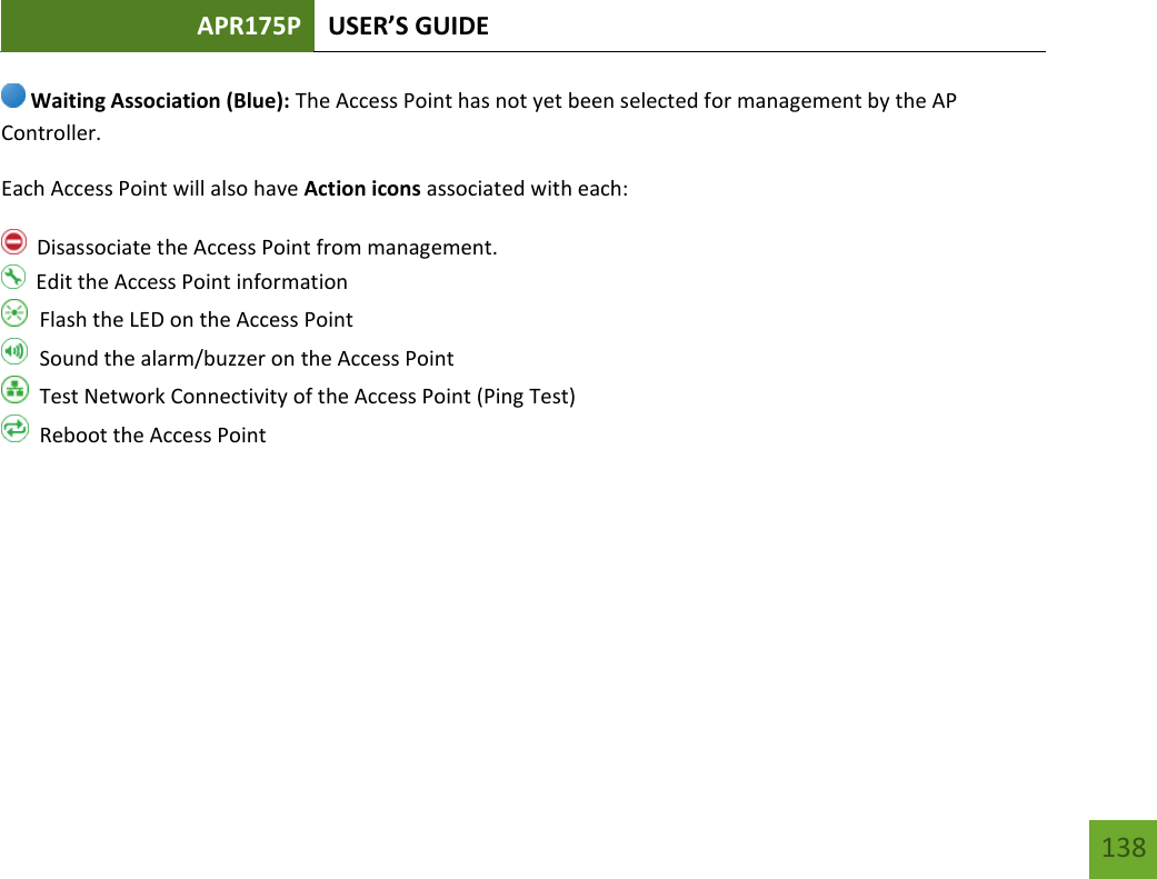 APR175P USER’S GUIDE   138 138  Waiting Association (Blue): The Access Point has not yet been selected for management by the AP Controller. Each Access Point will also have Action icons associated with each:   Disassociate the Access Point from management.   Edit the Access Point information   Flash the LED on the Access Point   Sound the alarm/buzzer on the Access Point   Test Network Connectivity of the Access Point (Ping Test)   Reboot the Access Point     