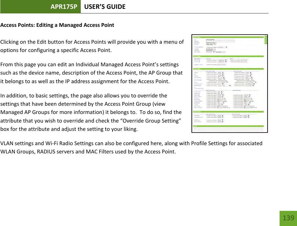 APR175P USER’S GUIDE   139 139 Access Points: Editing a Managed Access Point  Clicking on the Edit button for Access Points will provide you with a menu of options for configuring a specific Access Point. From this page you can edit an Individual Managed Access Point’s settings such as the device name, description of the Access Point, the AP Group that it belongs to as well as the IP address assignment for the Access Point. In addition, to basic settings, the page also allows you to override the settings that have been determined by the Access Point Group (view Managed AP Groups for more information) it belongs to.  To do so, find the attribute that you wish to override and check the “Override Group Setting” box for the attribute and adjust the setting to your liking. VLAN settings and Wi-Fi Radio Settings can also be configured here, along with Profile Settings for associated WLAN Groups, RADIUS servers and MAC Filters used by the Access Point. 