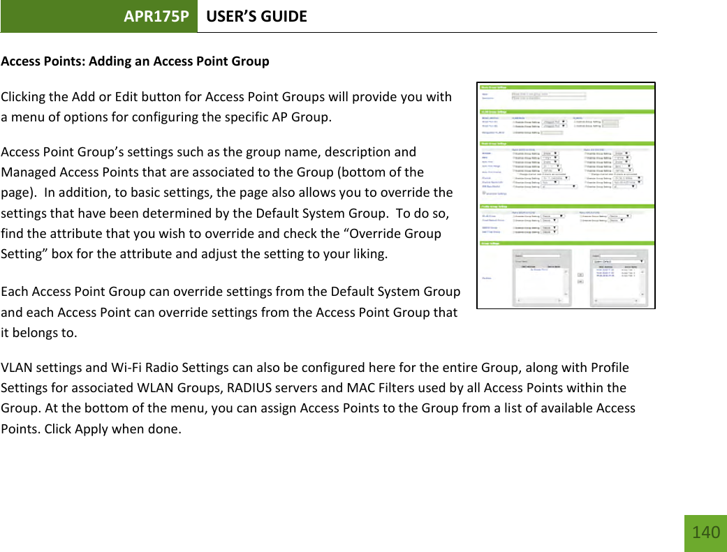 APR175P USER’S GUIDE   140 140 Access Points: Adding an Access Point Group Clicking the Add or Edit button for Access Point Groups will provide you with a menu of options for configuring the specific AP Group. Access Point Group’s settings such as the group name, description and Managed Access Points that are associated to the Group (bottom of the page).  In addition, to basic settings, the page also allows you to override the settings that have been determined by the Default System Group.  To do so, find the attribute that you wish to override and check the “Override Group Setting” box for the attribute and adjust the setting to your liking. Each Access Point Group can override settings from the Default System Group and each Access Point can override settings from the Access Point Group that it belongs to. VLAN settings and Wi-Fi Radio Settings can also be configured here for the entire Group, along with Profile Settings for associated WLAN Groups, RADIUS servers and MAC Filters used by all Access Points within the Group. At the bottom of the menu, you can assign Access Points to the Group from a list of available Access Points. Click Apply when done. 