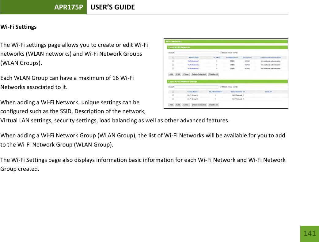 APR175P USER’S GUIDE   141 141 Wi-Fi Settings  The Wi-Fi settings page allows you to create or edit Wi-Fi networks (WLAN networks) and Wi-Fi Network Groups (WLAN Groups). Each WLAN Group can have a maximum of 16 Wi-Fi Networks associated to it. When adding a Wi-Fi Network, unique settings can be configured such as the SSID, Description of the network, Virtual LAN settings, security settings, load balancing as well as other advanced features.     When adding a Wi-Fi Network Group (WLAN Group), the list of Wi-Fi Networks will be available for you to add to the Wi-Fi Network Group (WLAN Group). The Wi-Fi Settings page also displays information basic information for each Wi-Fi Network and Wi-Fi Network Group created.   