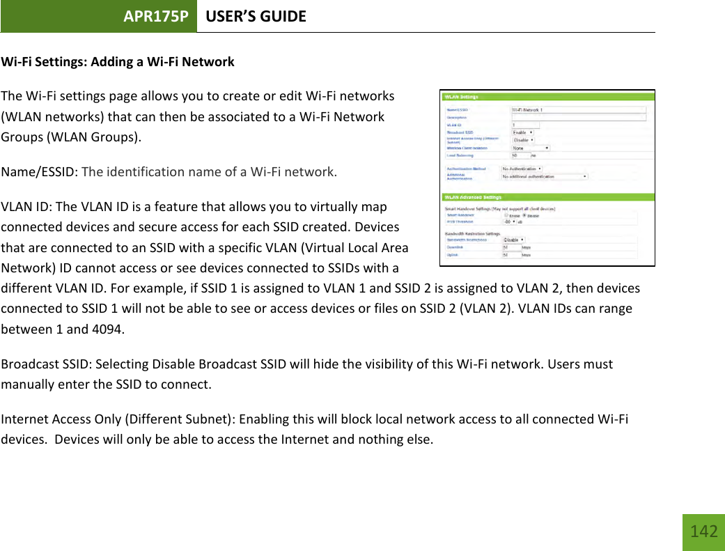 APR175P USER’S GUIDE   142 142 Wi-Fi Settings: Adding a Wi-Fi Network The Wi-Fi settings page allows you to create or edit Wi-Fi networks (WLAN networks) that can then be associated to a Wi-Fi Network Groups (WLAN Groups).   Name/ESSID: The identification name of a Wi-Fi network.     VLAN ID: The VLAN ID is a feature that allows you to virtually map connected devices and secure access for each SSID created. Devices that are connected to an SSID with a specific VLAN (Virtual Local Area Network) ID cannot access or see devices connected to SSIDs with a different VLAN ID. For example, if SSID 1 is assigned to VLAN 1 and SSID 2 is assigned to VLAN 2, then devices connected to SSID 1 will not be able to see or access devices or files on SSID 2 (VLAN 2). VLAN IDs can range between 1 and 4094.  Broadcast SSID: Selecting Disable Broadcast SSID will hide the visibility of this Wi-Fi network. Users must manually enter the SSID to connect. Internet Access Only (Different Subnet): Enabling this will block local network access to all connected Wi-Fi devices.  Devices will only be able to access the Internet and nothing else. 