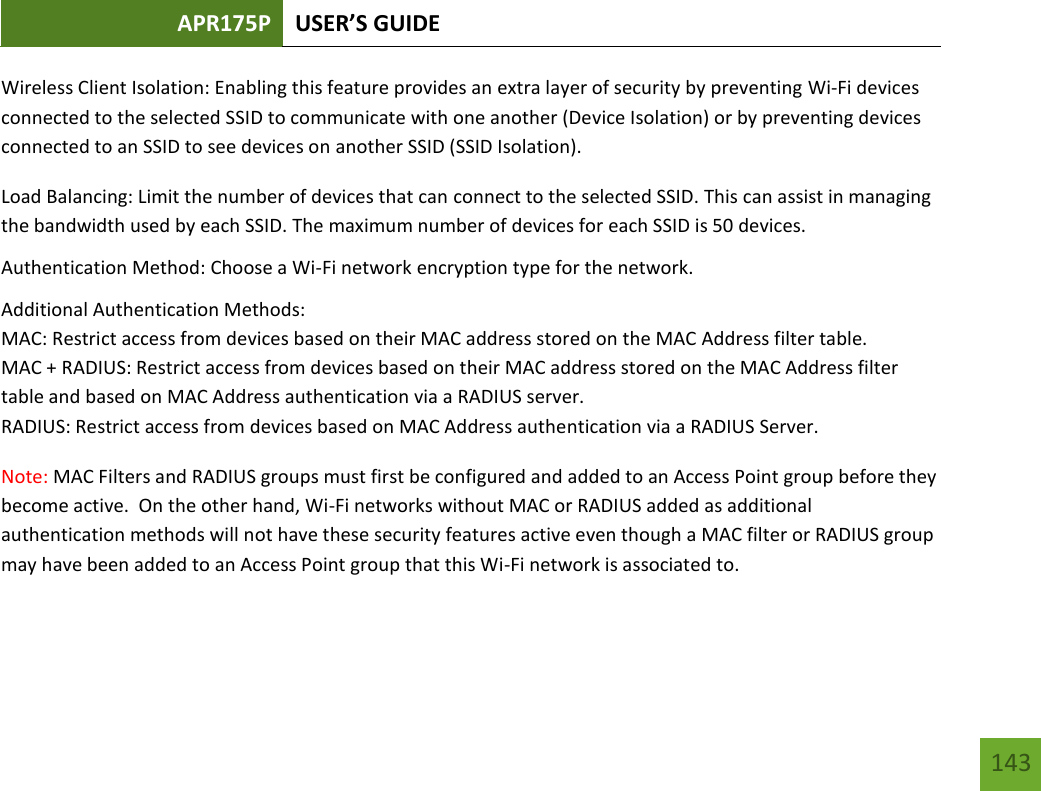 APR175P USER’S GUIDE   143 143 Wireless Client Isolation: Enabling this feature provides an extra layer of security by preventing Wi-Fi devices connected to the selected SSID to communicate with one another (Device Isolation) or by preventing devices connected to an SSID to see devices on another SSID (SSID Isolation). Load Balancing: Limit the number of devices that can connect to the selected SSID. This can assist in managing the bandwidth used by each SSID. The maximum number of devices for each SSID is 50 devices. Authentication Method: Choose a Wi-Fi network encryption type for the network. Additional Authentication Methods: MAC: Restrict access from devices based on their MAC address stored on the MAC Address filter table. MAC + RADIUS: Restrict access from devices based on their MAC address stored on the MAC Address filter table and based on MAC Address authentication via a RADIUS server.  RADIUS: Restrict access from devices based on MAC Address authentication via a RADIUS Server. Note: MAC Filters and RADIUS groups must first be configured and added to an Access Point group before they become active.  On the other hand, Wi-Fi networks without MAC or RADIUS added as additional authentication methods will not have these security features active even though a MAC filter or RADIUS group may have been added to an Access Point group that this Wi-Fi network is associated to. 