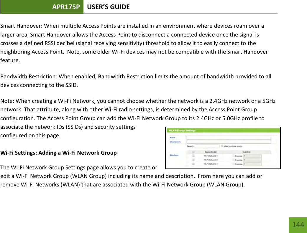 APR175P USER’S GUIDE   144 144 Smart Handover: When multiple Access Points are installed in an environment where devices roam over a larger area, Smart Handover allows the Access Point to disconnect a connected device once the signal is crosses a defined RSSI decibel (signal receiving sensitivity) threshold to allow it to easily connect to the neighboring Access Point.  Note, some older Wi-Fi devices may not be compatible with the Smart Handover feature. Bandwidth Restriction: When enabled, Bandwidth Restriction limits the amount of bandwidth provided to all devices connecting to the SSID. Note: When creating a Wi-Fi Network, you cannot choose whether the network is a 2.4GHz network or a 5GHz network. That attribute, along with other Wi-Fi radio settings, is determined by the Access Point Group configuration. The Access Point Group can add the Wi-Fi Network Group to its 2.4GHz or 5.0GHz profile to associate the network IDs (SSIDs) and security settings configured on this page.  Wi-Fi Settings: Adding a Wi-Fi Network Group The Wi-Fi Network Group Settings page allows you to create or edit a Wi-Fi Network Group (WLAN Group) including its name and description.  From here you can add or remove Wi-Fi Networks (WLAN) that are associated with the Wi-Fi Network Group (WLAN Group). 