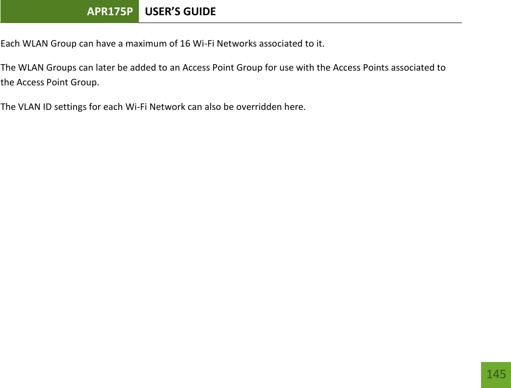 APR175P USER’S GUIDE   145 145 Each WLAN Group can have a maximum of 16 Wi-Fi Networks associated to it. The WLAN Groups can later be added to an Access Point Group for use with the Access Points associated to the Access Point Group. The VLAN ID settings for each Wi-Fi Network can also be overridden here.   