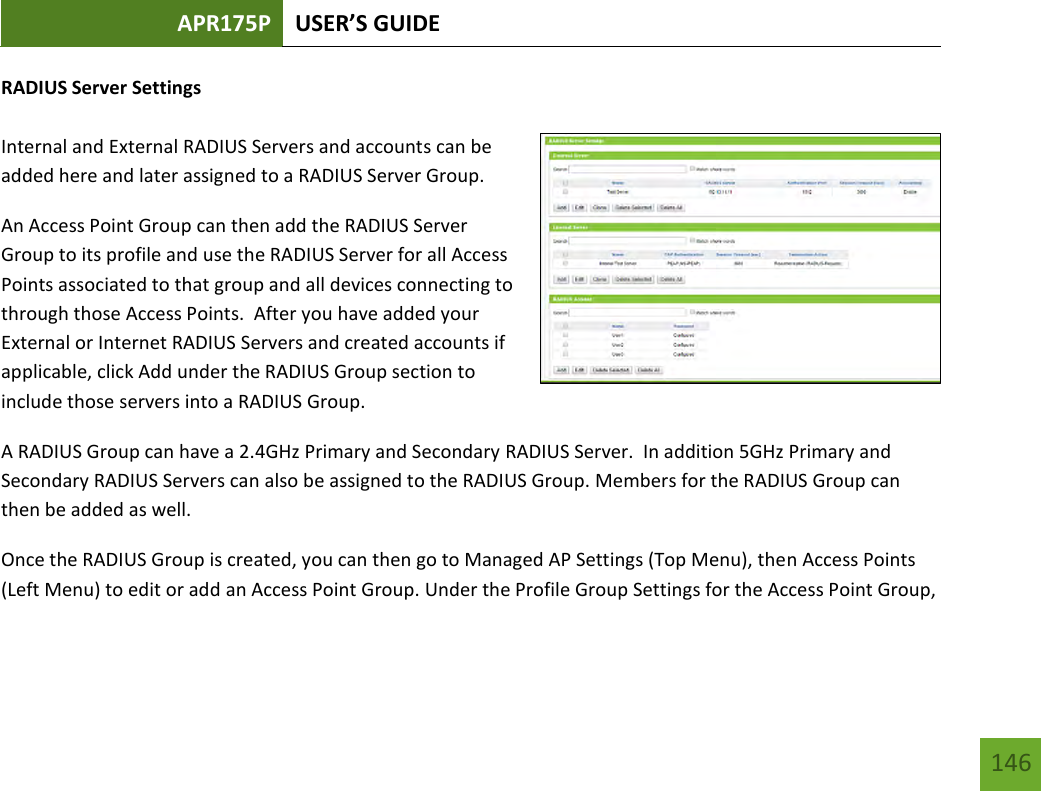 APR175P USER’S GUIDE   146 146 RADIUS Server Settings  Internal and External RADIUS Servers and accounts can be added here and later assigned to a RADIUS Server Group. An Access Point Group can then add the RADIUS Server Group to its profile and use the RADIUS Server for all Access Points associated to that group and all devices connecting to through those Access Points.  After you have added your External or Internet RADIUS Servers and created accounts if applicable, click Add under the RADIUS Group section to include those servers into a RADIUS Group. A RADIUS Group can have a 2.4GHz Primary and Secondary RADIUS Server.  In addition 5GHz Primary and Secondary RADIUS Servers can also be assigned to the RADIUS Group. Members for the RADIUS Group can then be added as well. Once the RADIUS Group is created, you can then go to Managed AP Settings (Top Menu), then Access Points (Left Menu) to edit or add an Access Point Group. Under the Profile Group Settings for the Access Point Group, 