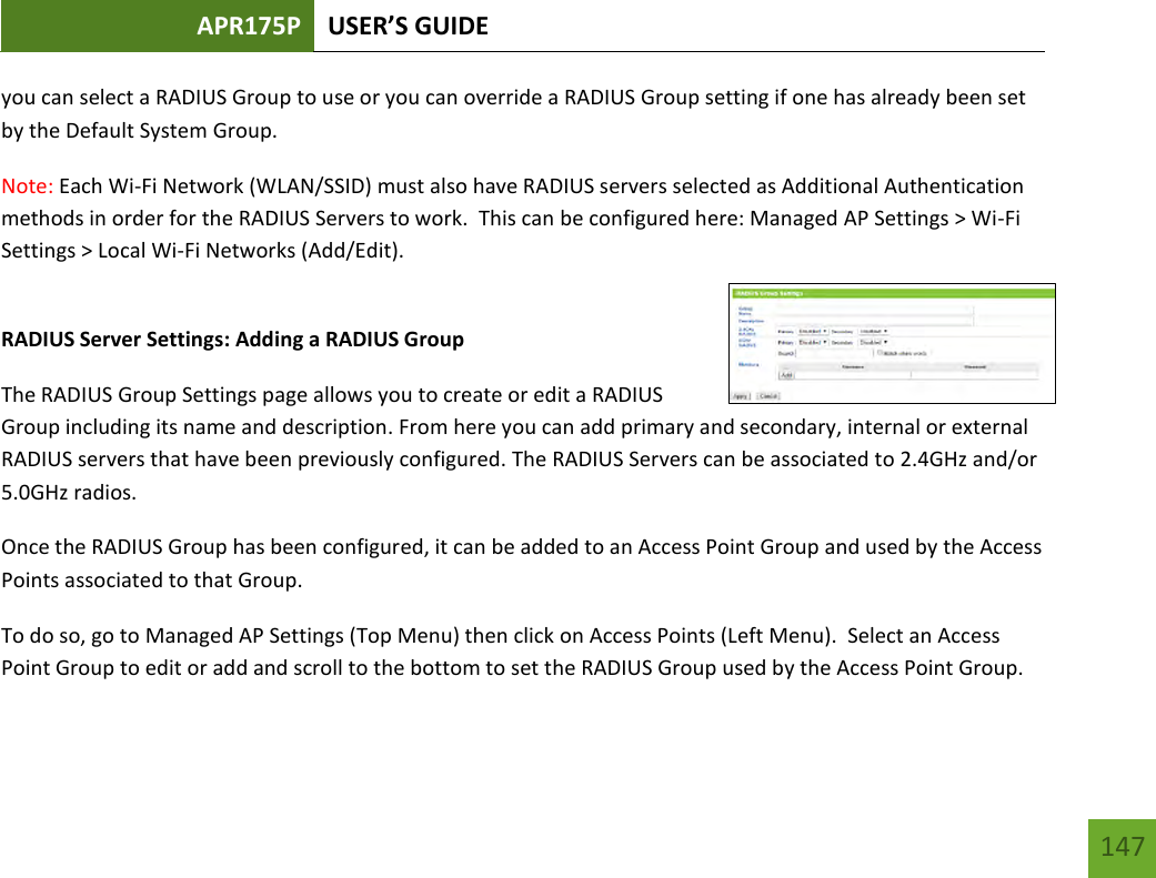 APR175P USER’S GUIDE   147 147 you can select a RADIUS Group to use or you can override a RADIUS Group setting if one has already been set by the Default System Group. Note: Each Wi-Fi Network (WLAN/SSID) must also have RADIUS servers selected as Additional Authentication methods in order for the RADIUS Servers to work.  This can be configured here: Managed AP Settings &gt; Wi-Fi Settings &gt; Local Wi-Fi Networks (Add/Edit).  RADIUS Server Settings: Adding a RADIUS Group The RADIUS Group Settings page allows you to create or edit a RADIUS Group including its name and description. From here you can add primary and secondary, internal or external RADIUS servers that have been previously configured. The RADIUS Servers can be associated to 2.4GHz and/or 5.0GHz radios. Once the RADIUS Group has been configured, it can be added to an Access Point Group and used by the Access Points associated to that Group. To do so, go to Managed AP Settings (Top Menu) then click on Access Points (Left Menu).  Select an Access Point Group to edit or add and scroll to the bottom to set the RADIUS Group used by the Access Point Group. 