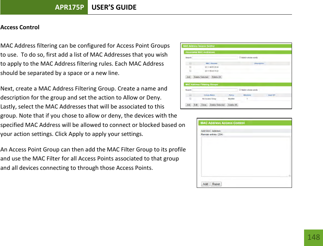 APR175P USER’S GUIDE   148 148 Access Control  MAC Address filtering can be configured for Access Point Groups to use.  To do so, first add a list of MAC Addresses that you wish to apply to the MAC Address filtering rules. Each MAC Address should be separated by a space or a new line. Next, create a MAC Address Filtering Group. Create a name and description for the group and set the action to Allow or Deny.  Lastly, select the MAC Addresses that will be associated to this group. Note that if you chose to allow or deny, the devices with the specified MAC Address will be allowed to connect or blocked based on your action settings. Click Apply to apply your settings.   An Access Point Group can then add the MAC Filter Group to its profile and use the MAC Filter for all Access Points associated to that group and all devices connecting to through those Access Points.   