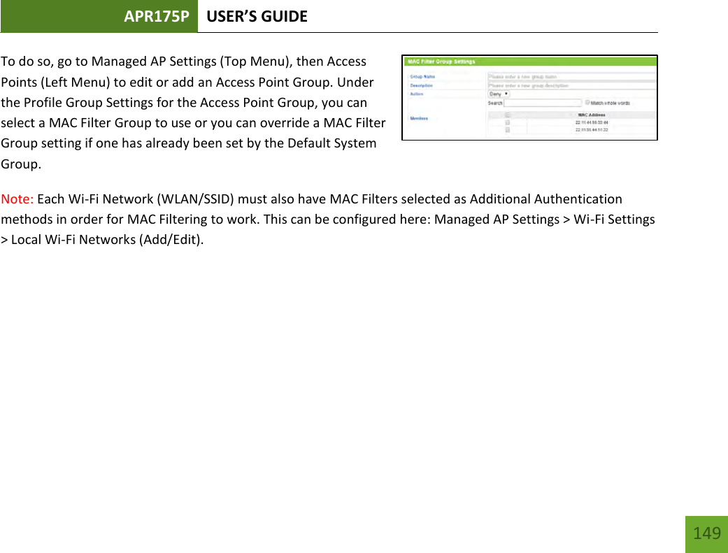 APR175P USER’S GUIDE   149 149 To do so, go to Managed AP Settings (Top Menu), then Access Points (Left Menu) to edit or add an Access Point Group. Under the Profile Group Settings for the Access Point Group, you can select a MAC Filter Group to use or you can override a MAC Filter Group setting if one has already been set by the Default System Group. Note: Each Wi-Fi Network (WLAN/SSID) must also have MAC Filters selected as Additional Authentication methods in order for MAC Filtering to work. This can be configured here: Managed AP Settings &gt; Wi-Fi Settings &gt; Local Wi-Fi Networks (Add/Edit).    