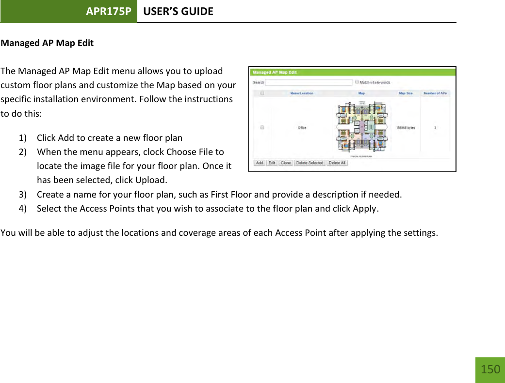 APR175P USER’S GUIDE   150 150 Managed AP Map Edit  The Managed AP Map Edit menu allows you to upload custom floor plans and customize the Map based on your specific installation environment. Follow the instructions to do this: 1) Click Add to create a new floor plan 2) When the menu appears, clock Choose File to locate the image file for your floor plan. Once it has been selected, click Upload. 3) Create a name for your floor plan, such as First Floor and provide a description if needed. 4) Select the Access Points that you wish to associate to the floor plan and click Apply. You will be able to adjust the locations and coverage areas of each Access Point after applying the settings.    