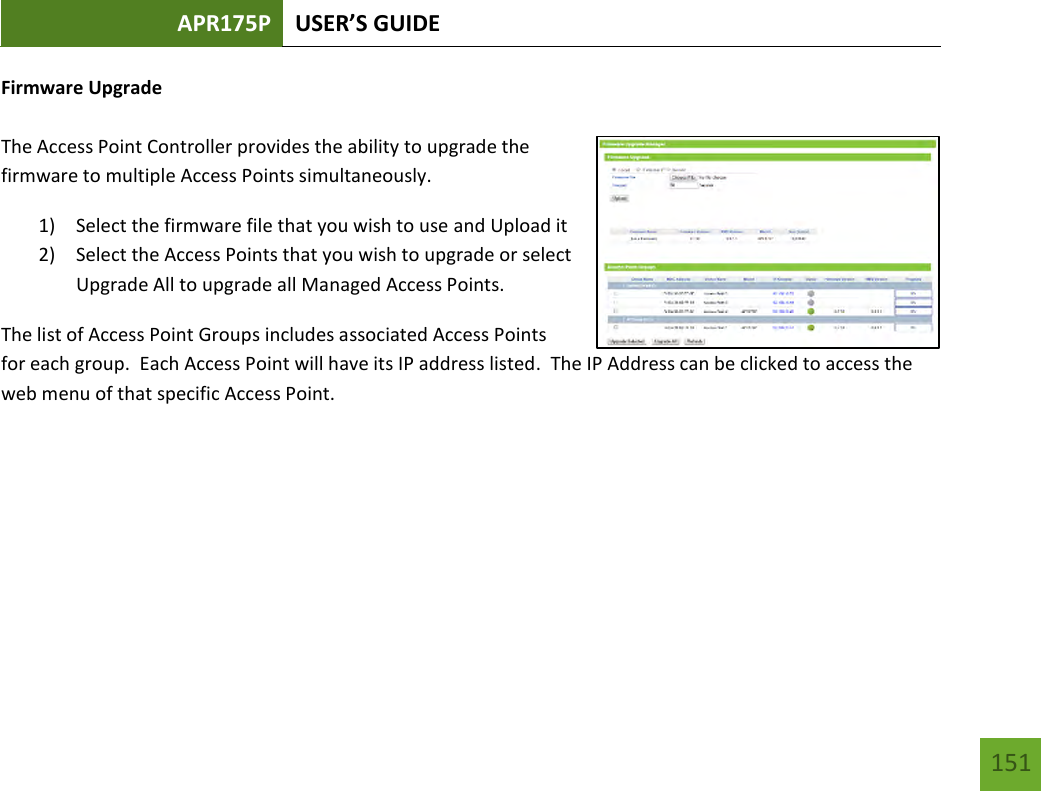 APR175P USER’S GUIDE   151 151 Firmware Upgrade  The Access Point Controller provides the ability to upgrade the firmware to multiple Access Points simultaneously.   1) Select the firmware file that you wish to use and Upload it 2) Select the Access Points that you wish to upgrade or select Upgrade All to upgrade all Managed Access Points. The list of Access Point Groups includes associated Access Points for each group.  Each Access Point will have its IP address listed.  The IP Address can be clicked to access the web menu of that specific Access Point.    