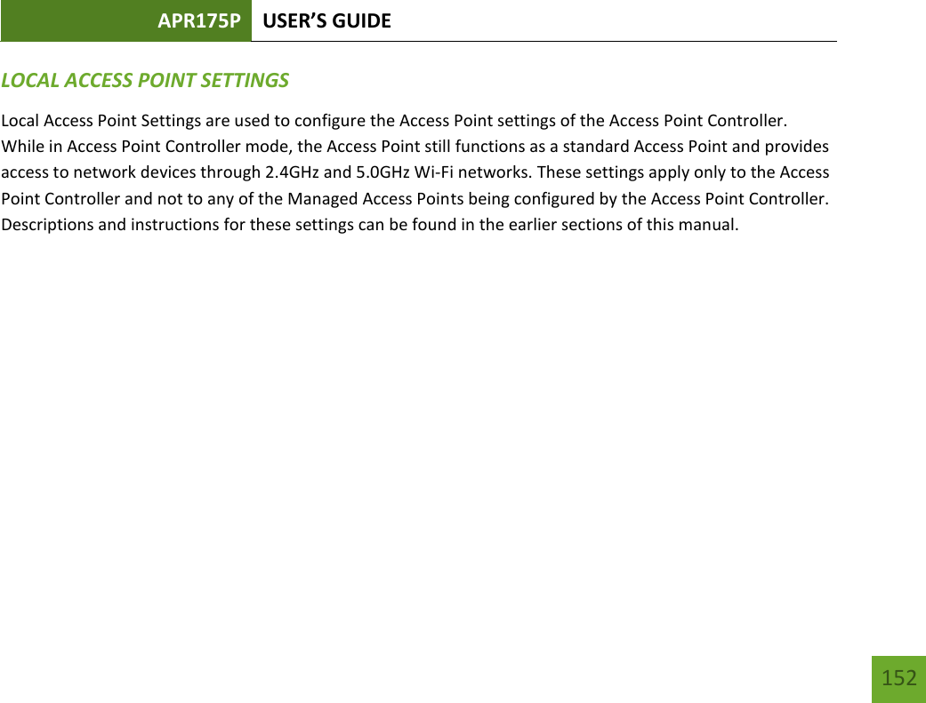 APR175P USER’S GUIDE   152 152 LOCAL ACCESS POINT SETTINGS Local Access Point Settings are used to configure the Access Point settings of the Access Point Controller.  While in Access Point Controller mode, the Access Point still functions as a standard Access Point and provides access to network devices through 2.4GHz and 5.0GHz Wi-Fi networks. These settings apply only to the Access Point Controller and not to any of the Managed Access Points being configured by the Access Point Controller.  Descriptions and instructions for these settings can be found in the earlier sections of this manual.        