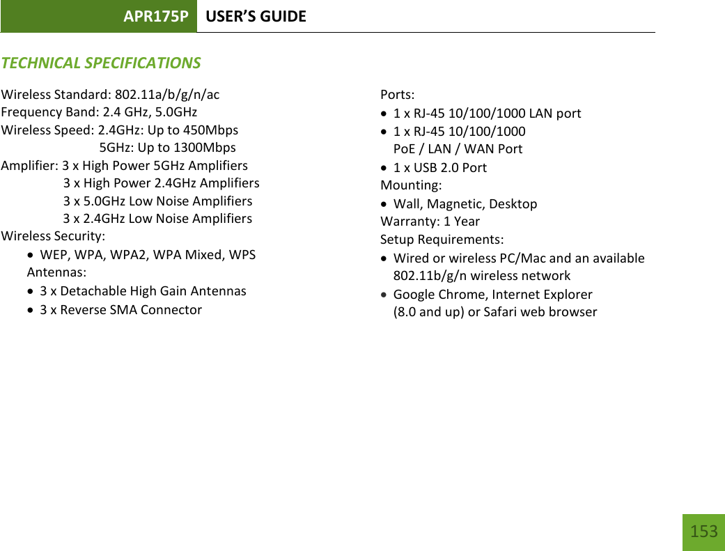 APR175P USER’S GUIDE   153 153 TECHNICAL SPECIFICATIONSWireless Standard: 802.11a/b/g/n/ac Frequency Band: 2.4 GHz, 5.0GHz Wireless Speed: 2.4GHz: Up to 450Mbps                               5GHz: Up to 1300Mbps Amplifier: 3 x High Power 5GHz Amplifiers                    3 x High Power 2.4GHz Amplifiers                    3 x 5.0GHz Low Noise Amplifiers    3 x 2.4GHz Low Noise Amplifiers Wireless Security:  WEP, WPA, WPA2, WPA Mixed, WPS Antennas:  3 x Detachable High Gain Antennas  3 x Reverse SMA Connector Ports:  1 x RJ-45 10/100/1000 LAN port  1 x RJ-45 10/100/1000  PoE / LAN / WAN Port  1 x USB 2.0 Port Mounting:  Wall, Magnetic, Desktop Warranty: 1 Year Setup Requirements:  Wired or wireless PC/Mac and an available 802.11b/g/n wireless network  Google Chrome, Internet Explorer  (8.0 and up) or Safari web browser  