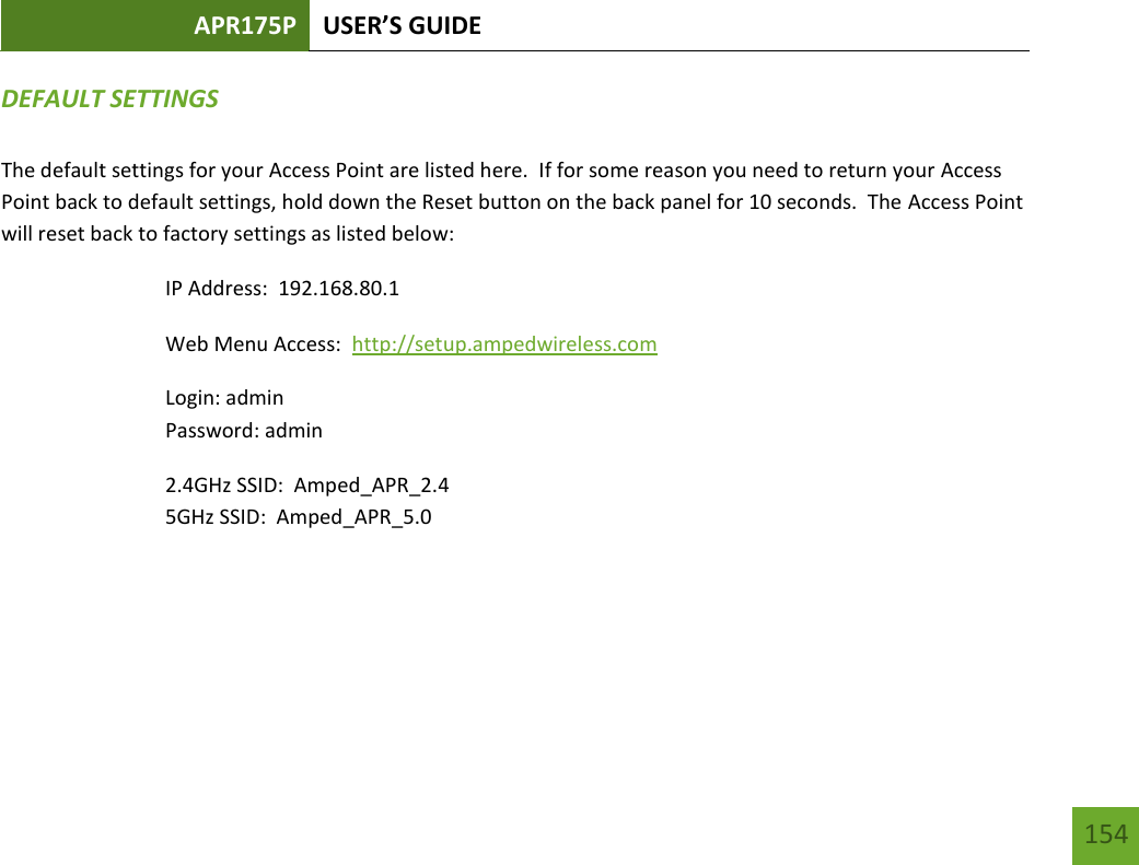 APR175P USER’S GUIDE   154 154 DEFAULT SETTINGS  The default settings for your Access Point are listed here.  If for some reason you need to return your Access Point back to default settings, hold down the Reset button on the back panel for 10 seconds.  The Access Point will reset back to factory settings as listed below: IP Address:  192.168.80.1 Web Menu Access:  http://setup.ampedwireless.com  Login: admin Password: admin 2.4GHz SSID:  Amped_APR_2.4 5GHz SSID:  Amped_APR_5.0 