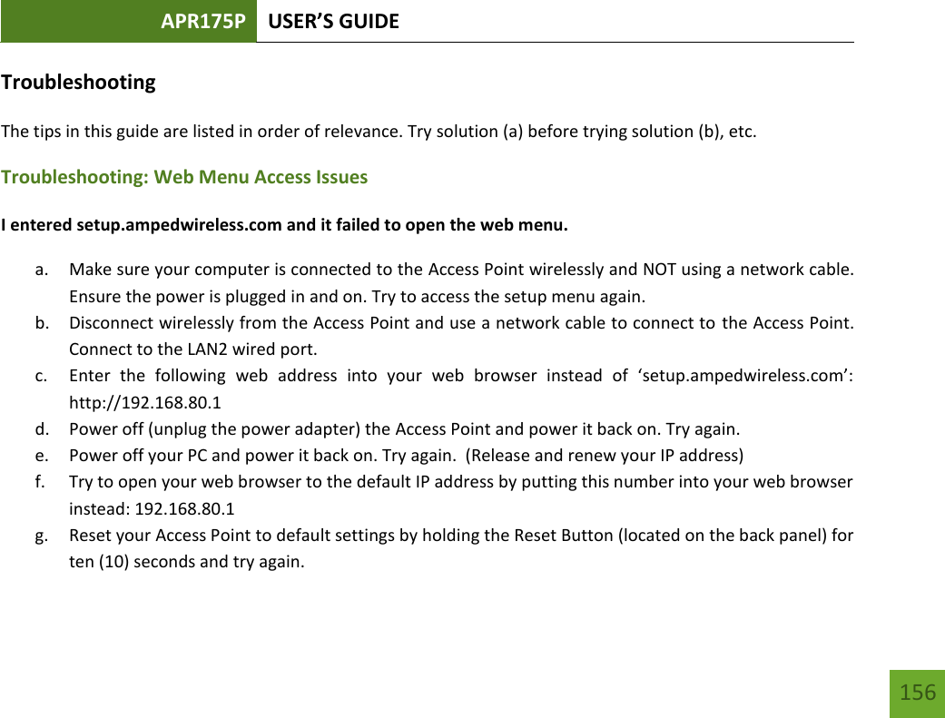 APR175P USER’S GUIDE   156 156 Troubleshooting The tips in this guide are listed in order of relevance. Try solution (a) before trying solution (b), etc. Troubleshooting: Web Menu Access Issues I entered setup.ampedwireless.com and it failed to open the web menu. a. Make sure your computer is connected to the Access Point wirelessly and NOT using a network cable. Ensure the power is plugged in and on. Try to access the setup menu again. b. Disconnect wirelessly from the Access Point and use a network cable to connect to the Access Point.  Connect to the LAN2 wired port. c. Enter  the  following  web  address  into  your  web  browser  instead  of  ‘setup.ampedwireless.com’: http://192.168.80.1 d. Power off (unplug the power adapter) the Access Point and power it back on. Try again. e. Power off your PC and power it back on. Try again.  (Release and renew your IP address) f. Try to open your web browser to the default IP address by putting this number into your web browser instead: 192.168.80.1 g. Reset your Access Point to default settings by holding the Reset Button (located on the back panel) for ten (10) seconds and try again. 