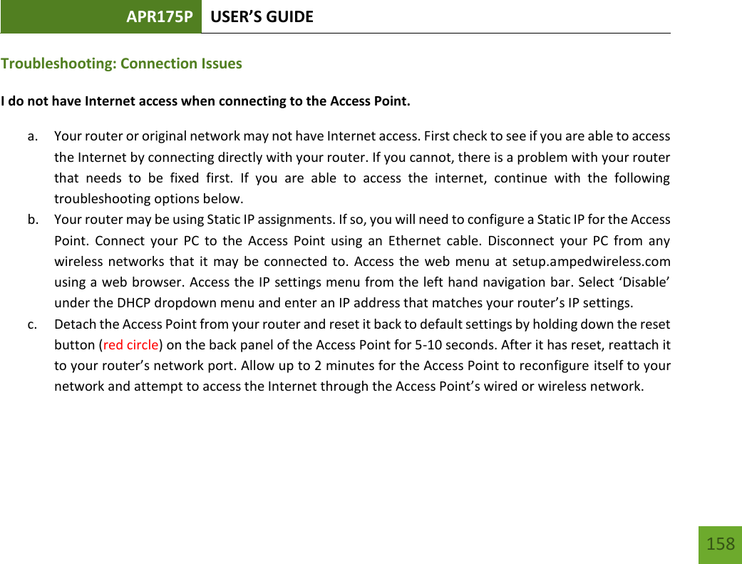 APR175P USER’S GUIDE   158 158 Troubleshooting: Connection Issues I do not have Internet access when connecting to the Access Point. a. Your router or original network may not have Internet access. First check to see if you are able to access the Internet by connecting directly with your router. If you cannot, there is a problem with your router that  needs  to  be  fixed  first.  If  you  are  able  to  access  the  internet,  continue  with  the  following troubleshooting options below. b. Your router may be using Static IP assignments. If so, you will need to configure a Static IP for the Access Point.  Connect  your  PC  to the  Access  Point  using  an  Ethernet  cable.  Disconnect  your  PC  from  any wireless networks  that it may be connected  to. Access the  web menu  at  setup.ampedwireless.com using a web browser. Access the IP settings menu from the left hand navigation bar. Select ‘Disable’ under the DHCP dropdown menu and enter an IP address that matches your router’s IP settings. c. Detach the Access Point from your router and reset it back to default settings by holding down the reset button (red circle) on the back panel of the Access Point for 5-10 seconds. After it has reset, reattach it to your router’s network port. Allow up to 2 minutes for the Access Point to reconfigure itself to your network and attempt to access the Internet through the Access Point’s wired or wireless network.  