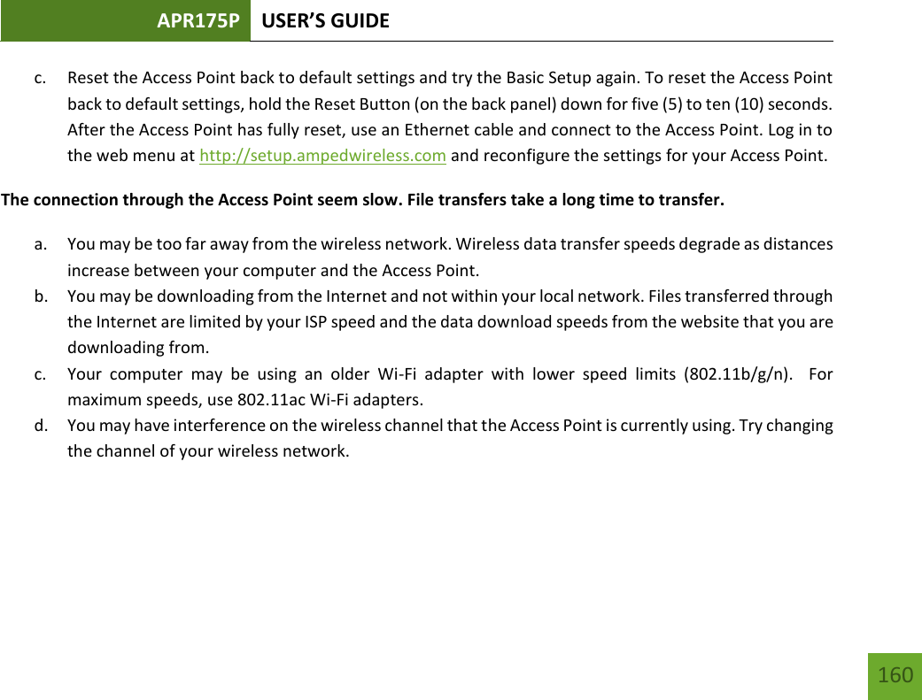 APR175P USER’S GUIDE   160 160 c. Reset the Access Point back to default settings and try the Basic Setup again. To reset the Access Point back to default settings, hold the Reset Button (on the back panel) down for five (5) to ten (10) seconds. After the Access Point has fully reset, use an Ethernet cable and connect to the Access Point. Log in to the web menu at http://setup.ampedwireless.com and reconfigure the settings for your Access Point. The connection through the Access Point seem slow. File transfers take a long time to transfer. a. You may be too far away from the wireless network. Wireless data transfer speeds degrade as distances increase between your computer and the Access Point. b. You may be downloading from the Internet and not within your local network. Files transferred through the Internet are limited by your ISP speed and the data download speeds from the website that you are downloading from. c. Your  computer  may  be  using  an  older  Wi-Fi  adapter  with  lower  speed  limits  (802.11b/g/n).    For maximum speeds, use 802.11ac Wi-Fi adapters. d. You may have interference on the wireless channel that the Access Point is currently using. Try changing the channel of your wireless network.     