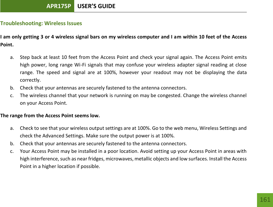 APR175P USER’S GUIDE   161 161 Troubleshooting: Wireless Issues I am only getting 3 or 4 wireless signal bars on my wireless computer and I am within 10 feet of the Access Point. a. Step back at least 10 feet from the Access Point and check your signal again. The Access Point emits high power, long range Wi-Fi signals that may confuse your wireless adapter signal reading at close range.  The  speed  and  signal  are  at  100%,  however  your  readout  may  not  be  displaying  the  data correctly. b. Check that your antennas are securely fastened to the antenna connectors. c. The wireless channel that your network is running on may be congested. Change the wireless channel on your Access Point. The range from the Access Point seems low. a. Check to see that your wireless output settings are at 100%. Go to the web menu, Wireless Settings and check the Advanced Settings. Make sure the output power is at 100%. b. Check that your antennas are securely fastened to the antenna connectors. c. Your Access Point may be installed in a poor location. Avoid setting up your Access Point in areas with high interference, such as near fridges, microwaves, metallic objects and low surfaces. Install the Access Point in a higher location if possible. 