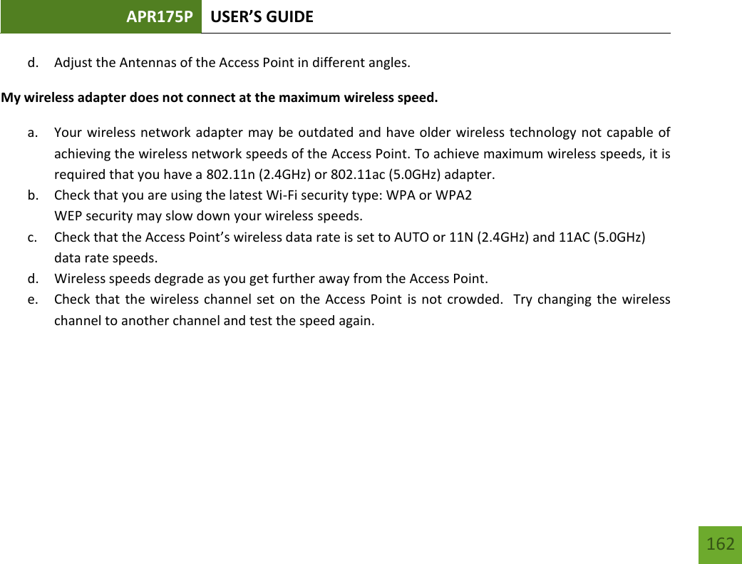 APR175P USER’S GUIDE   162 162 d. Adjust the Antennas of the Access Point in different angles.  My wireless adapter does not connect at the maximum wireless speed. a. Your wireless network adapter may be outdated and have older wireless technology not capable of achieving the wireless network speeds of the Access Point. To achieve maximum wireless speeds, it is required that you have a 802.11n (2.4GHz) or 802.11ac (5.0GHz) adapter. b. Check that you are using the latest Wi-Fi security type: WPA or WPA2 WEP security may slow down your wireless speeds. c. Check that the Access Point’s wireless data rate is set to AUTO or 11N (2.4GHz) and 11AC (5.0GHz) data rate speeds. d. Wireless speeds degrade as you get further away from the Access Point.   e. Check that  the wireless channel set on the Access Point is not crowded.  Try changing the wireless channel to another channel and test the speed again.    