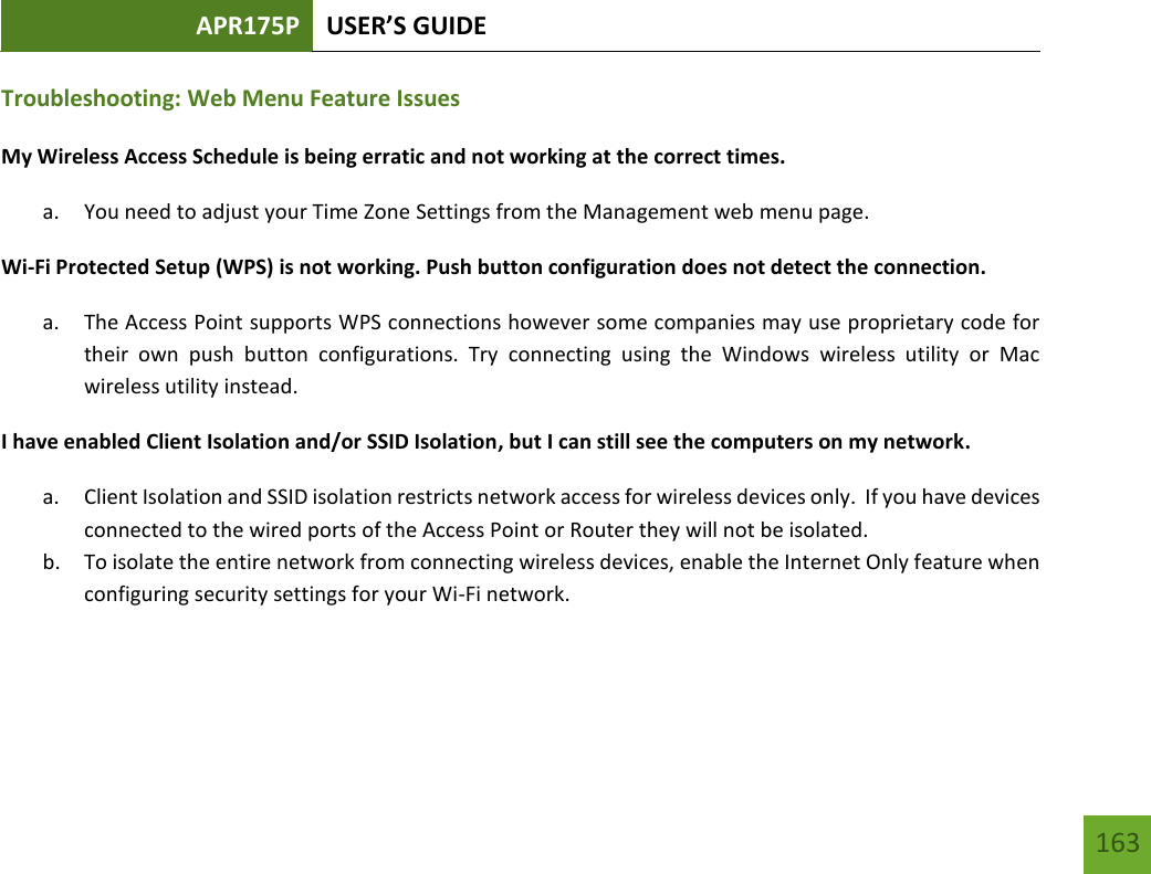 APR175P USER’S GUIDE   163 163 Troubleshooting: Web Menu Feature Issues My Wireless Access Schedule is being erratic and not working at the correct times. a. You need to adjust your Time Zone Settings from the Management web menu page. Wi-Fi Protected Setup (WPS) is not working. Push button configuration does not detect the connection. a. The Access Point supports WPS connections however some companies may use proprietary code for their  own  push  button  configurations.  Try  connecting  using  the  Windows  wireless  utility  or  Mac wireless utility instead. I have enabled Client Isolation and/or SSID Isolation, but I can still see the computers on my network. a. Client Isolation and SSID isolation restricts network access for wireless devices only.  If you have devices connected to the wired ports of the Access Point or Router they will not be isolated. b. To isolate the entire network from connecting wireless devices, enable the Internet Only feature when configuring security settings for your Wi-Fi network.    