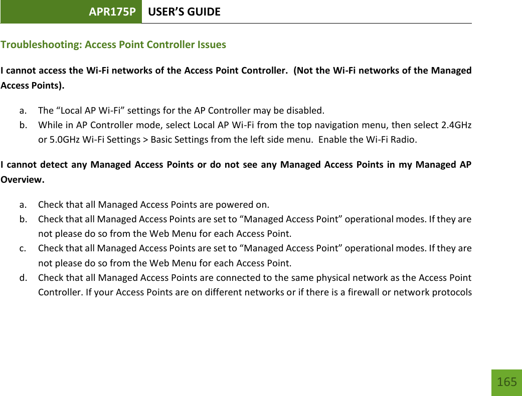 APR175P USER’S GUIDE   165 165 Troubleshooting: Access Point Controller Issues I cannot access the Wi-Fi networks of the Access Point Controller.  (Not the Wi-Fi networks of the Managed Access Points). a. The “Local AP Wi-Fi” settings for the AP Controller may be disabled.   b. While in AP Controller mode, select Local AP Wi-Fi from the top navigation menu, then select 2.4GHz or 5.0GHz Wi-Fi Settings &gt; Basic Settings from the left side menu.  Enable the Wi-Fi Radio. I cannot detect any Managed Access Points or do not see any Managed Access Points in  my Managed AP Overview. a. Check that all Managed Access Points are powered on. b. Check that all Managed Access Points are set to “Managed Access Point” operational modes. If they are not please do so from the Web Menu for each Access Point. c. Check that all Managed Access Points are set to “Managed Access Point” operational modes. If they are not please do so from the Web Menu for each Access Point. d. Check that all Managed Access Points are connected to the same physical network as the Access Point Controller. If your Access Points are on different networks or if there is a firewall or network protocols 