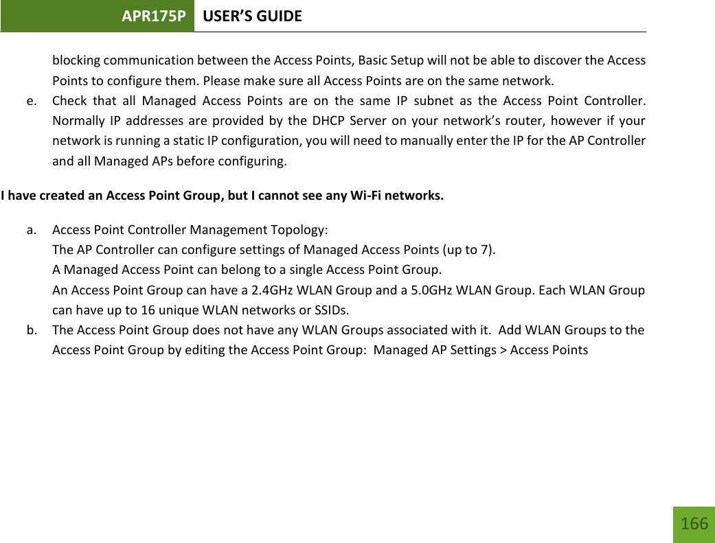 APR175P USER’S GUIDE   166 166 blocking communication between the Access Points, Basic Setup will not be able to discover the Access Points to configure them. Please make sure all Access Points are on the same network. e. Check  that  all  Managed  Access  Points  are  on  the  same  IP  subnet  as  the  Access  Point  Controller.  Normally IP addresses are provided by the DHCP Server on your network’s router, however  if your network is running a static IP configuration, you will need to manually enter the IP for the AP Controller and all Managed APs before configuring. I have created an Access Point Group, but I cannot see any Wi-Fi networks. a. Access Point Controller Management Topology:  The AP Controller can configure settings of Managed Access Points (up to 7).  A Managed Access Point can belong to a single Access Point Group.  An Access Point Group can have a 2.4GHz WLAN Group and a 5.0GHz WLAN Group. Each WLAN Group can have up to 16 unique WLAN networks or SSIDs. b. The Access Point Group does not have any WLAN Groups associated with it.  Add WLAN Groups to the Access Point Group by editing the Access Point Group:  Managed AP Settings &gt; Access Points    