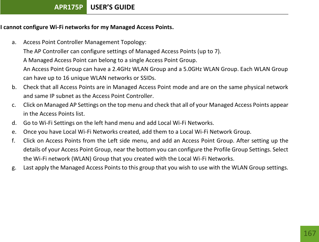 APR175P USER’S GUIDE   167 167 I cannot configure Wi-Fi networks for my Managed Access Points. a. Access Point Controller Management Topology:  The AP Controller can configure settings of Managed Access Points (up to 7).  A Managed Access Point can belong to a single Access Point Group.  An Access Point Group can have a 2.4GHz WLAN Group and a 5.0GHz WLAN Group. Each WLAN Group can have up to 16 unique WLAN networks or SSIDs. b. Check that all Access Points are in Managed Access Point mode and are on the same physical network and same IP subnet as the Access Point Controller.  c. Click on Managed AP Settings on the top menu and check that all of your Managed Access Points appear in the Access Points list. d. Go to Wi-Fi Settings on the left hand menu and add Local Wi-Fi Networks. e. Once you have Local Wi-Fi Networks created, add them to a Local Wi-Fi Network Group. f. Click on Access Points from the Left side menu, and add an Access Point Group. After setting up the details of your Access Point Group, near the bottom you can configure the Profile Group Settings. Select the Wi-Fi network (WLAN) Group that you created with the Local Wi-Fi Networks. g. Last apply the Managed Access Points to this group that you wish to use with the WLAN Group settings.  