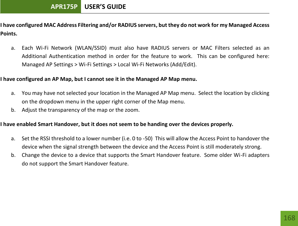 APR175P USER’S GUIDE   168 168 I have configured MAC Address Filtering and/or RADIUS servers, but they do not work for my Managed Access Points. a. Each  Wi-Fi  Network  (WLAN/SSID)  must  also  have  RADIUS  servers  or  MAC  Filters  selected  as  an Additional  Authentication  method  in  order  for  the  feature  to  work.    This  can  be  configured  here: Managed AP Settings &gt; Wi-Fi Settings &gt; Local Wi-Fi Networks (Add/Edit). I have configured an AP Map, but I cannot see it in the Managed AP Map menu. a. You may have not selected your location in the Managed AP Map menu.  Select the location by clicking on the dropdown menu in the upper right corner of the Map menu.   b. Adjust the transparency of the map or the zoom. I have enabled Smart Handover, but it does not seem to be handing over the devices properly. a. Set the RSSI threshold to a lower number (i.e. 0 to -50)  This will allow the Access Point to handover the device when the signal strength between the device and the Access Point is still moderately strong. b. Change the device to a device that supports the Smart Handover feature.  Some older Wi-Fi adapters do not support the Smart Handover feature.    