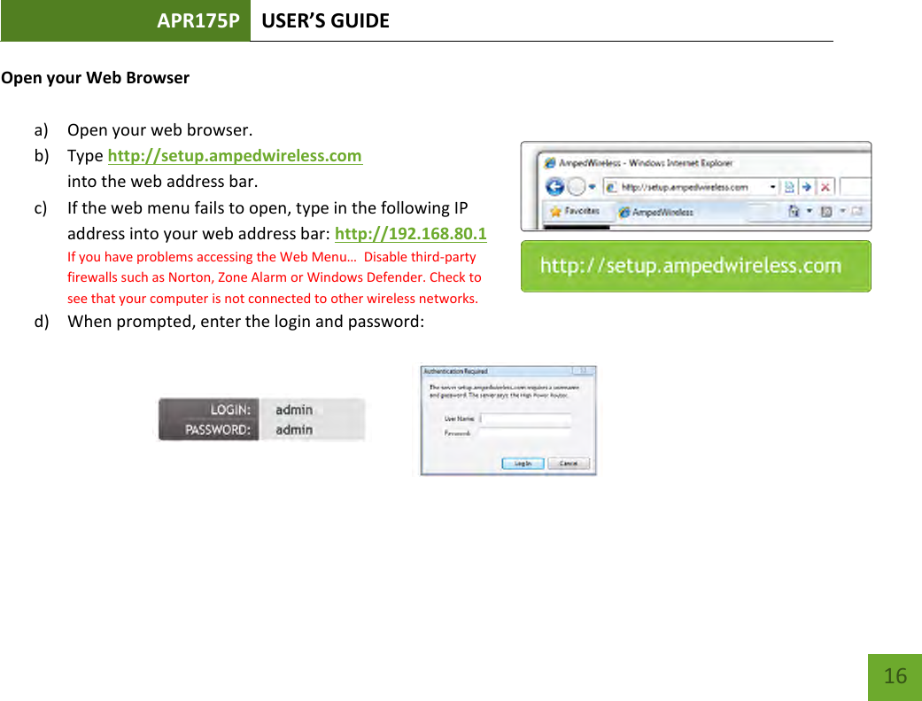 APR175P USER’S GUIDE    16 Open your Web Browser  a) Open your web browser.  b) Type http://setup.ampedwireless.com into the web address bar. c) If the web menu fails to open, type in the following IP address into your web address bar: http://192.168.80.1 If you have problems accessing the Web Menu…  Disable third-party firewalls such as Norton, Zone Alarm or Windows Defender. Check to see that your computer is not connected to other wireless networks. d) When prompted, enter the login and password:       