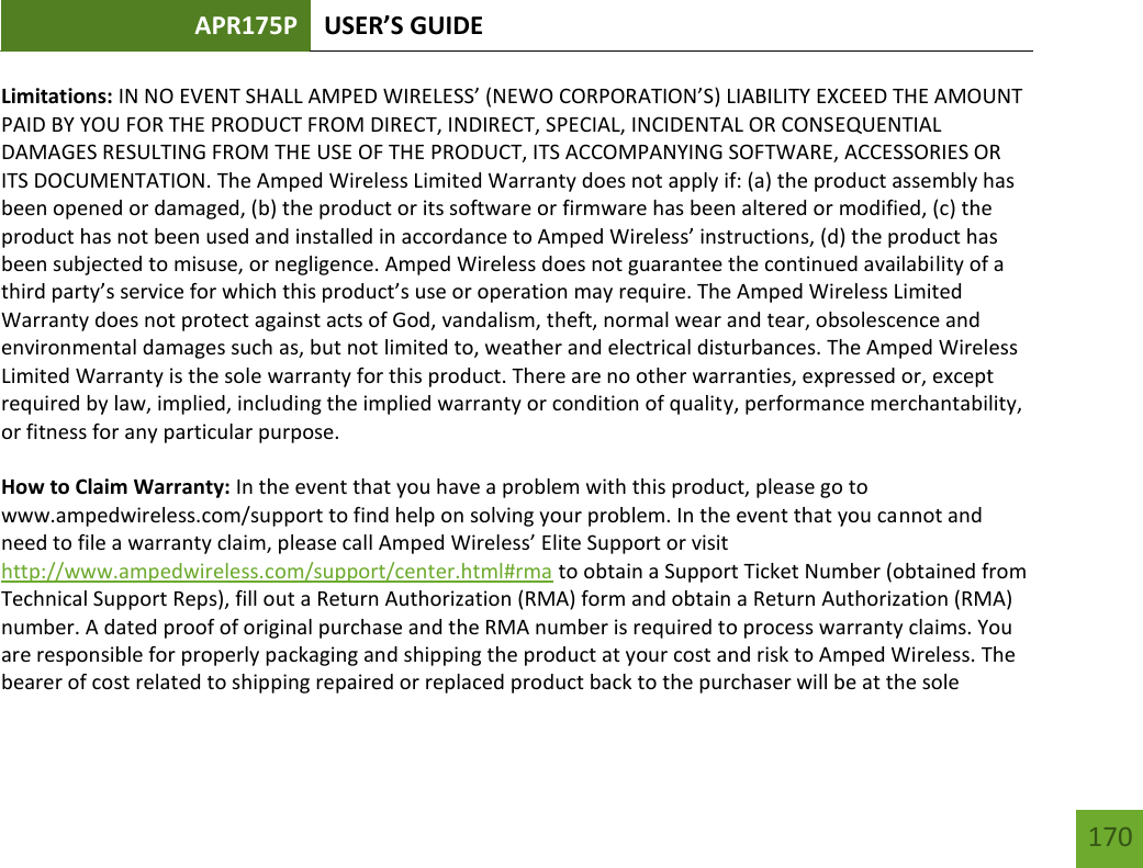 APR175P USER’S GUIDE   170 170 Limitations: IN NO EVENT SHALL AMPED WIRELESS’ (NEWO CORPORATION’S) LIABILITY EXCEED THE AMOUNT PAID BY YOU FOR THE PRODUCT FROM DIRECT, INDIRECT, SPECIAL, INCIDENTAL OR CONSEQUENTIAL DAMAGES RESULTING FROM THE USE OF THE PRODUCT, ITS ACCOMPANYING SOFTWARE, ACCESSORIES OR ITS DOCUMENTATION. The Amped Wireless Limited Warranty does not apply if: (a) the product assembly has been opened or damaged, (b) the product or its software or firmware has been altered or modified, (c) the product has not been used and installed in accordance to Amped Wireless’ instructions, (d) the product has been subjected to misuse, or negligence. Amped Wireless does not guarantee the continued availability of a third party’s service for which this product’s use or operation may require. The Amped Wireless Limited Warranty does not protect against acts of God, vandalism, theft, normal wear and tear, obsolescence and environmental damages such as, but not limited to, weather and electrical disturbances. The Amped Wireless Limited Warranty is the sole warranty for this product. There are no other warranties, expressed or, except required by law, implied, including the implied warranty or condition of quality, performance merchantability, or fitness for any particular purpose.  How to Claim Warranty: In the event that you have a problem with this product, please go to www.ampedwireless.com/support to find help on solving your problem. In the event that you cannot and need to file a warranty claim, please call Amped Wireless’ Elite Support or visit http://www.ampedwireless.com/support/center.html#rma to obtain a Support Ticket Number (obtained from Technical Support Reps), fill out a Return Authorization (RMA) form and obtain a Return Authorization (RMA) number. A dated proof of original purchase and the RMA number is required to process warranty claims. You are responsible for properly packaging and shipping the product at your cost and risk to Amped Wireless. The bearer of cost related to shipping repaired or replaced product back to the purchaser will be at the sole 