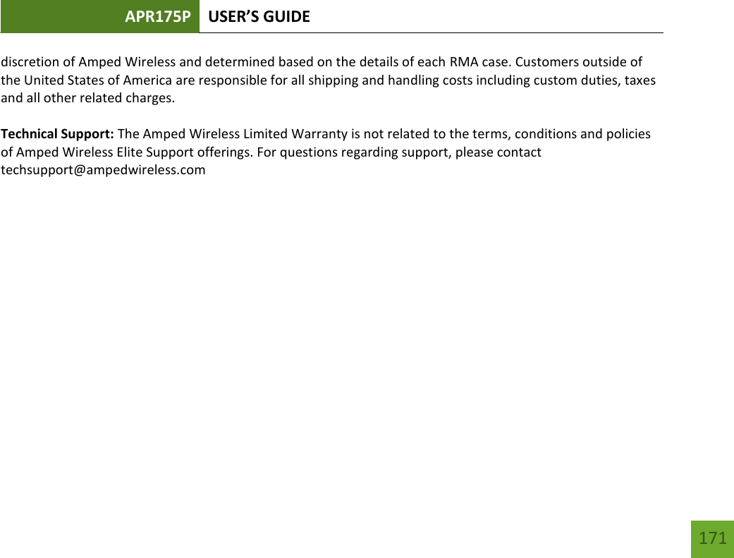 APR175P USER’S GUIDE   171 171 discretion of Amped Wireless and determined based on the details of each RMA case. Customers outside of the United States of America are responsible for all shipping and handling costs including custom duties, taxes and all other related charges.  Technical Support: The Amped Wireless Limited Warranty is not related to the terms, conditions and policies of Amped Wireless Elite Support offerings. For questions regarding support, please contact techsupport@ampedwireless.com 