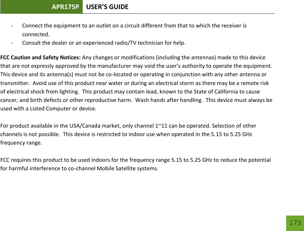 APR175P USER’S GUIDE   173 173 - Connect the equipment to an outlet on a circuit different from that to which the receiver is connected. - Consult the dealer or an experienced radio/TV technician for help. FCC Caution and Safety Notices: Any changes or modifications (including the antennas) made to this device that are not expressly approved by the manufacturer may void the user’s authority to operate the equipment.  This device and its antenna(s) must not be co-located or operating in conjunction with any other antenna or transmitter.  Avoid use of this product near water or during an electrical storm as there may be a remote risk of electrical shock from lighting.  This product may contain lead, known to the State of California to cause cancer, and birth defects or other reproductive harm.  Wash hands after handling.  This device must always be used with a Listed Computer or device.  For product available in the USA/Canada market, only channel 1~11 can be operated. Selection of other channels is not possible.  This device is restricted to indoor use when operated in the 5.15 to 5.25 GHz frequency range.    FCC requires this product to be used indoors for the frequency range 5.15 to 5.25 GHz to reduce the potential for harmful interference to co-channel Mobile Satellite systems.  