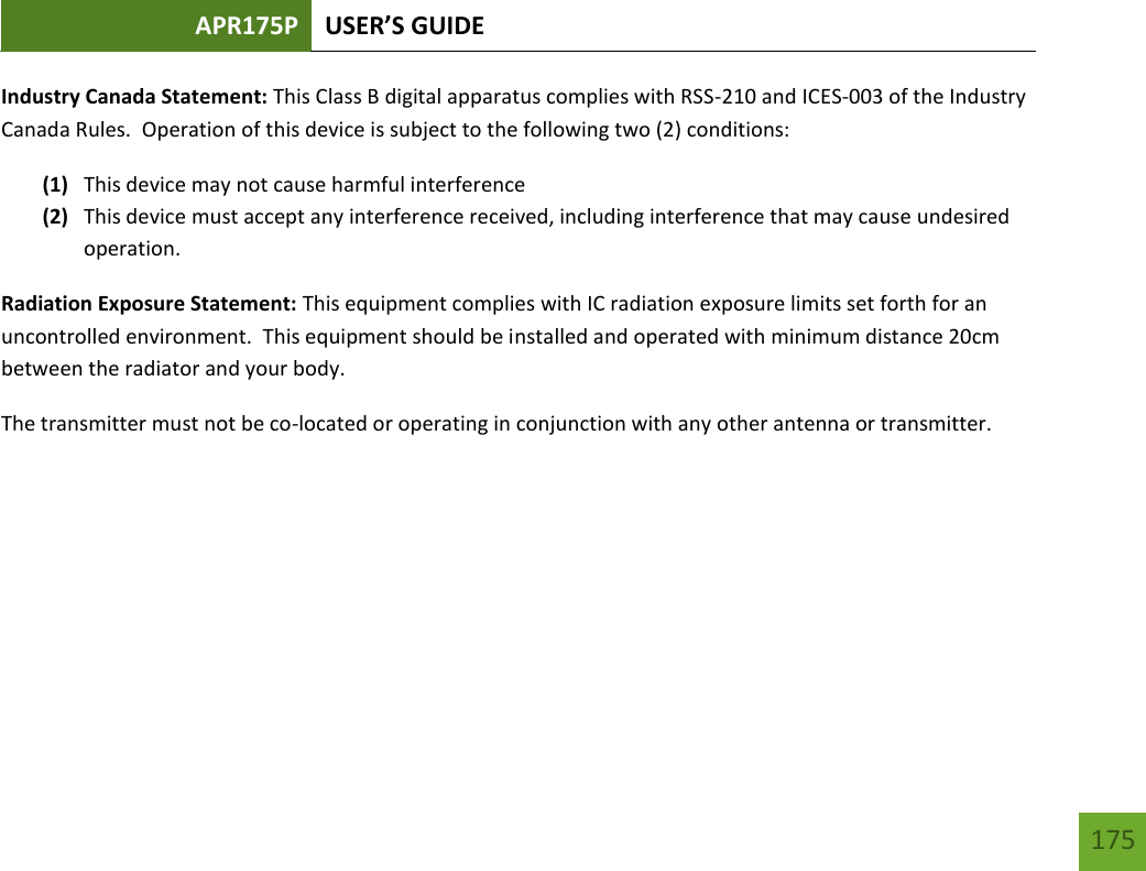 APR175P USER’S GUIDE   175 175 Industry Canada Statement: This Class B digital apparatus complies with RSS-210 and ICES-003 of the Industry Canada Rules.  Operation of this device is subject to the following two (2) conditions: (1) This device may not cause harmful interference (2) This device must accept any interference received, including interference that may cause undesired operation. Radiation Exposure Statement: This equipment complies with IC radiation exposure limits set forth for an uncontrolled environment.  This equipment should be installed and operated with minimum distance 20cm between the radiator and your body.   The transmitter must not be co-located or operating in conjunction with any other antenna or transmitter.    