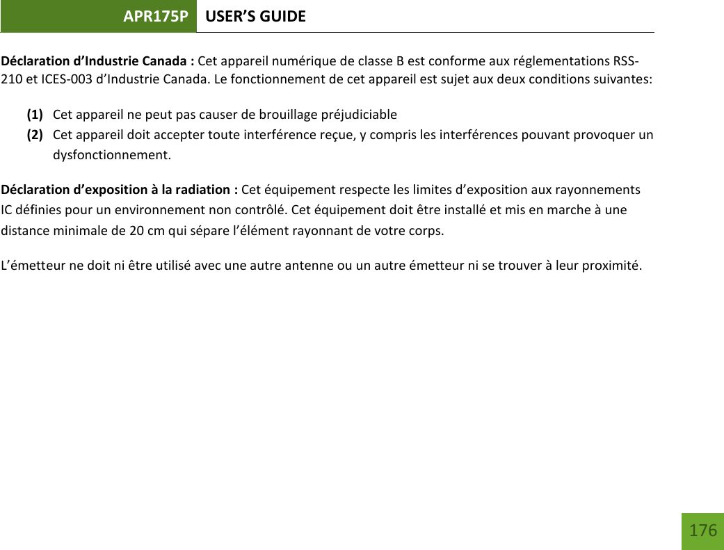 APR175P USER’S GUIDE   176 176 Déclaration d’Industrie Canada : Cet appareil numérique de classe B est conforme aux réglementations RSS-210 et ICES-003 d’Industrie Canada. Le fonctionnement de cet appareil est sujet aux deux conditions suivantes:  (1) Cet appareil ne peut pas causer de brouillage préjudiciable (2) Cet appareil doit accepter toute interférence reçue, y compris les interférences pouvant provoquer un dysfonctionnement. Déclaration d’exposition à la radiation : Cet équipement respecte les limites d’exposition aux rayonnements IC définies pour un environnement non contrôlé. Cet équipement doit être installé et mis en marche à une distance minimale de 20 cm qui sépare l’élément rayonnant de votre corps.   L’émetteur ne doit ni être utilisé avec une autre antenne ou un autre émetteur ni se trouver à leur proximité.       