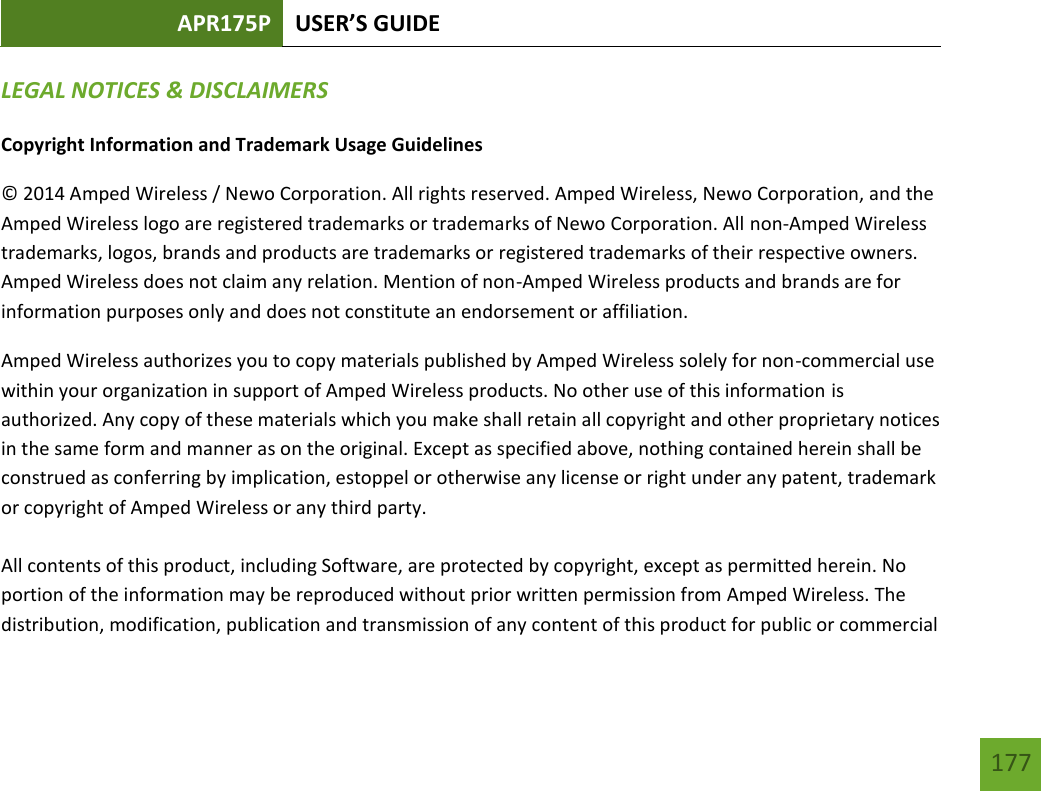 APR175P USER’S GUIDE   177 177 LEGAL NOTICES &amp; DISCLAIMERS Copyright Information and Trademark Usage Guidelines © 2014 Amped Wireless / Newo Corporation. All rights reserved. Amped Wireless, Newo Corporation, and the Amped Wireless logo are registered trademarks or trademarks of Newo Corporation. All non-Amped Wireless trademarks, logos, brands and products are trademarks or registered trademarks of their respective owners. Amped Wireless does not claim any relation. Mention of non-Amped Wireless products and brands are for information purposes only and does not constitute an endorsement or affiliation. Amped Wireless authorizes you to copy materials published by Amped Wireless solely for non-commercial use within your organization in support of Amped Wireless products. No other use of this information is authorized. Any copy of these materials which you make shall retain all copyright and other proprietary notices in the same form and manner as on the original. Except as specified above, nothing contained herein shall be construed as conferring by implication, estoppel or otherwise any license or right under any patent, trademark or copyright of Amped Wireless or any third party.  All contents of this product, including Software, are protected by copyright, except as permitted herein. No portion of the information may be reproduced without prior written permission from Amped Wireless. The distribution, modification, publication and transmission of any content of this product for public or commercial 