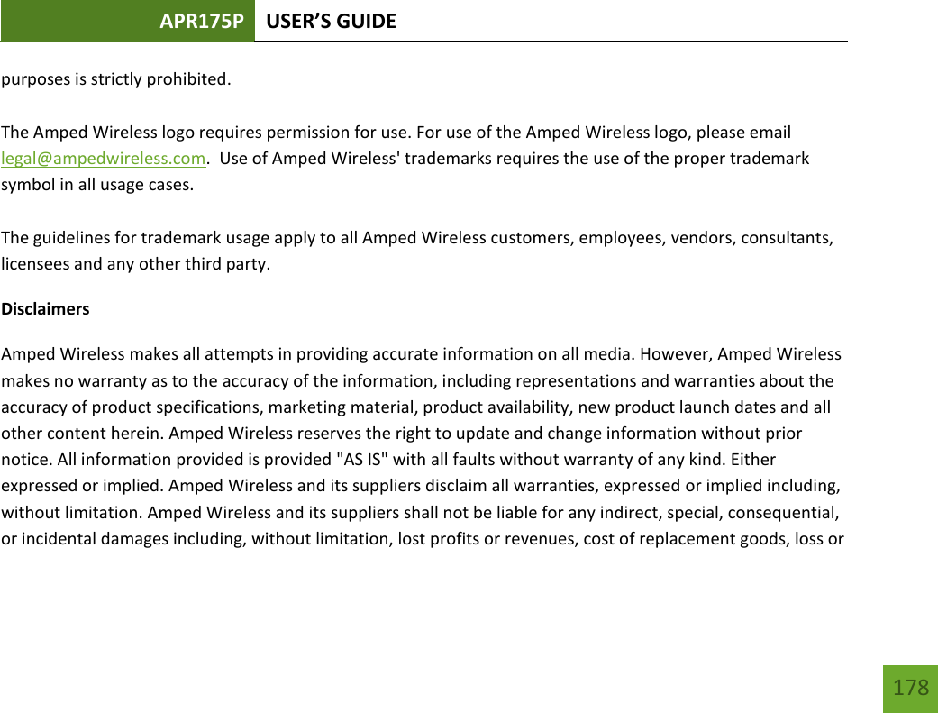 APR175P USER’S GUIDE   178 178 purposes is strictly prohibited.  The Amped Wireless logo requires permission for use. For use of the Amped Wireless logo, please email legal@ampedwireless.com.  Use of Amped Wireless&apos; trademarks requires the use of the proper trademark symbol in all usage cases.  The guidelines for trademark usage apply to all Amped Wireless customers, employees, vendors, consultants, licensees and any other third party. Disclaimers Amped Wireless makes all attempts in providing accurate information on all media. However, Amped Wireless makes no warranty as to the accuracy of the information, including representations and warranties about the accuracy of product specifications, marketing material, product availability, new product launch dates and all other content herein. Amped Wireless reserves the right to update and change information without prior notice. All information provided is provided &quot;AS IS&quot; with all faults without warranty of any kind. Either expressed or implied. Amped Wireless and its suppliers disclaim all warranties, expressed or implied including, without limitation. Amped Wireless and its suppliers shall not be liable for any indirect, special, consequential, or incidental damages including, without limitation, lost profits or revenues, cost of replacement goods, loss or 